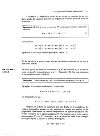 4.1 Espacio euclidiano n dimensional / 21 1 
La fórmula (1) expresa la norma de un vector en términos de un pro-ducto 
punto. El siguiente teorema útil expresa el producto punto en términos 
de normas. 
Teorema 4.1.6. Si u y v son vectores en R" con producto interior euclidiano, 
entonces 
u . v = +/u+ VI12 - +ilu - VI12 (6) 
I 1 
Demostración. 
a partir de lo cual (6) se concluye por álgebra simple. 0 
En los ejercicios se proporcionan algunos problemas numéricos en los que se 
aplica este teorema. 
ORTOGONA- Recordar que en los espacios euclidianos R2 y R3 dos vectores u y v se definen 
LIDAD como ortogonales perpendculares) si u v = O (sección 3.3). Con esta motivación 
se presenta la siguiente definición. 
Definición. Dos vectores u y v en R" se denominan ortogonales si u v = O. 
Ejemplo 4 En el espacio euclidiano R4, los vectores 
u = (-2, 3, 1, 4) y v = (1, 2, o, -1) 
son ortogonales, ya que 
~.~=(-2)(1)+(3)(2)+(1)(0)+(4)(-1)=0 A 
Después, en el texto, se analizarán con más detalle las propiedades de los 
vectores ortogonales, aunque en este momento se observa que muchas de las 
propiedades conocidas de los vectores ortogonales en los espacios euclidianos R2 y 
R3 son verdaderas en el espacio euclidiano R". Por ejemplo, si u y v son vectores 
ortogonales en R2 o en R3, entonces u, v y u + v forman los lados de un triángulo 
rectángulo (figura 4); así, por el teorema de Pitágoras, 
 
