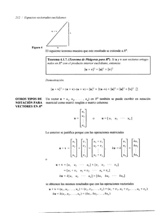 21 2 I Espacios vectoriaIes euclidianos 
Figura 4 
OTROS TIPOS DE 
NOTACIÓN PARA 
VECTORES EN R" 
U 
El siguiente teorema muestra que este resultado se extiende a R". 
Teorema 4.1.7. (Teorema de Pitágoras para R"). Si u y v son vectores ortogo-nales 
en R" con el producto interior euclidiano, entonces 
1111 + VI2 = 11U1l2 + llvll2 
U= [;I o u=[., u2 . . . u,] 
Un vector u = ul, u2, . . . , U,,) en R" también se puede escribir en notación 
matricial como matriz renglón o matriz columna: 
u, 
Lo anterior se justifica porque con las operaciones matriciales 
se obtienen los mismos resultados que con las operaciones vectoriales 
u + v = ( U l , u2,. . . , u,) + (u,, u2,. . . , u,) = (u1 + u,, u2 + u,,. . . , un + u,) 
ku = k(u,, u2,. . . , u,) = ( k u , , ku,, . . . , ku,) 
 