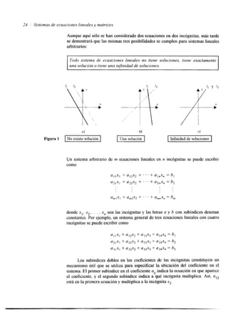 24 Sistemas de ecuaciones lineales y matrices 
Aunque aqui sólo se han considerado dos ecuaciones en dos incógnitas, más tarde 
se demostrará que las mismas tres posibilidades se cumplen para sistemas lineales 
arbitrarios: 
Todo sistema de ecuaciones lineales no tiene soluciones, tiene exactamente 
una solución o tiene una injinidad de soluciones. 
a) 
Figura 1 No existe solución I M í d a d de soluciones I 
Un sistema arbitrario de m ecuaciones lineales en n incógnitas se puede escribir 
como 
umlxl + am2x2 + . . . + amnx, = b, 
donde xl, x2,. . . , x, son las incógnitas y las letras a y b con subindices denotan 
constantes. Por ejemplo, un sistema general de tres ecuaciones lineales con cuatro 
incógnitas se puede escribir como 
Los subindices dobles en los coeficientes de las incógnitas constituyen un 
mecanismo útil que se utiliza para especificar la ubicación del coeficiente en el 
sistema. El primer subíndice ene l coeficiente ay indica la ecuación en quea parece 
el coeficiente, y el segundo subíndice indica a qué incógnita multiplica. Así, aI2 
está en la primera ecuacióyn multiplica a la incógnita x2. 
 