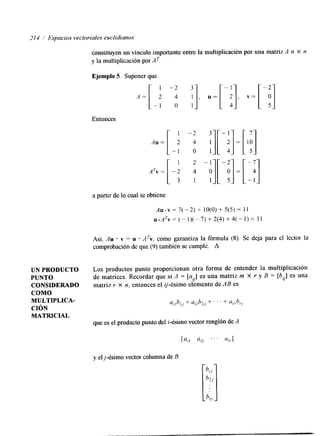 214 / Espacios vectoriales euclidianos 
constituyen un vínculo importante entre la multiplicación por una matriz A n X n 
y la multiplicación por AT. 
Ejemplo 5 Suponer que 
1 -2 
A = [ 2 4 
- 1 o 
Entonces 
1 
a partir de lo cual se obtiene 
3 1], .=[-;I, v = [ -p1 
1 
-: ;][ - ;] = [ 
.. 
4 -:I[ -;I= [ -; o 1 
I 1 - 1. 
AU v = 7( - 2) + lO(0) + 5(5) = I 1 
u*ATv=(-1)(--7)+2(4)+4(-1)= 11 
Así, Au * v = u A%, como garantiza la fórmula (8). Se deja para el lector la 
comprobación de que (9) también se cumple. A 
UN PRODUCTO Los productos punto proporcionan otra forma de entender la multiplicación 
PUNTO de matrices. Recordar que si A = [a,] es una matriz m X r y B = [b,.] es una 
CONSIDERADO matriz Y X n, entonces el ij-ésimo elemento de AB es 
COMO 
MULTIPLICA-CIÓN 
MATRICIAL 
que es el producto punto del i-ésimo vector renglón de A 
y el j-ésimo vector columna de B 
 