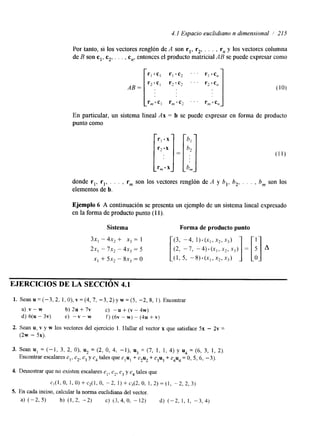 4.1 Espacio euciidiano n dimensional / 215 
Por tanto, si los vectores renglón de A son r,, r,, . . . , r, y los vectores columna 
de B son cl, c,, . . . , c,, entonces el producto matricial AB se puede expresar como 
AB = 
En particular, un sistema lineal Ax = b se puede expresar en forma de producto 
punto como 
rl .x 
r2 -x 
rm- x 
donde rl, rl, . . . , rm son los vectores renglón de A y b,, b,, . . . , bm son los 
elementos de b. 
Ejemplo 6 A continuación se presenta un ejemplo de un sistema lineal expresado 
en la forma de producto punto (1 1). 
Sistema Forma de producto punto 
EJERCICIOS DE LA SECCIÓN 4.1 
1. S e a n u = ( - 3 , 2 , l , O ) , v = ( 4 , 7 , - 3 , 2 ) y w = ( 5 , -2, 8, 1). Encontrar 
a) v - w b) 2~ + 7~ C) "U + (V - 4 ~ ) 
d) 6(u - 3v) e) - v - w f) (6v - w) - (4u + v) 
2. Sean u, v Y w 10s vectores del ejercicio 1. Hallar el vector x que satisface 5x - 2v = 
(2w - 5%). 
4. Demostrar que no existen escalares cl , c2, c3 y c4 tales que 
c,(l, o, 1, 0) + c2(1, o, -2, 1) + c3(2, o, I , 2) = ( I , -2, 2, 3 ) 
5. En cada inciso, calcular la norma euclidiana del vector. 
a) (-2, 5) b) (1,2, -2) c) (3,4, O, -12) d) (-2, I , I , -3,4) 
 