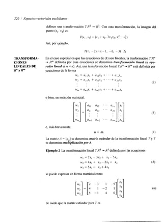220 1 Espacios vectoriales euclidianos 
definen una transformación T:R2 -+ H3. Con esta transformación, la imagen del 
punto (xl, xz) es 
T(X,, X2) = (11 f X2, 3xlX2, 1: -.X:) 
Así, por ejemplo, 
T(1, - 2 ) = ( - 1 , -6, -3) A 
TRANSFORMA- En el caso especial en que las ecuaciones de (1) son lineales, la trasformación T:Rn 
CIONES + K" definida por esas ecuaciones se denomina transformación lineal (u ope- 
LINEALES DE rador lineal si m = n). Así, una transformación lineal T:R" -+ Rm está definida por 
R " a P ecuaciones de la forma 
W] = a,+] + a,2x2 + ' ' . + a,,x, 
o bien, en notación matricial, 
o, más brevemente, 
w =Ax 
La matriz A = [a-.1 se denomina matriz estrindar de la transformación lineal T y T 
se denomina muhplicación porA . 
Ejemplo 2 La transformación lineal T:R4 + R3 definida por las ecuaciones 
WI = 2x1 - 3x2 f X3 - 5x4 
w 2 = 4x, + x2 - 2x3 + ,x4 
w3 = 5x, - x* + 4x3 
se puede expresar en forma matricial como 
de modo que la matriz estándar para T es 
 