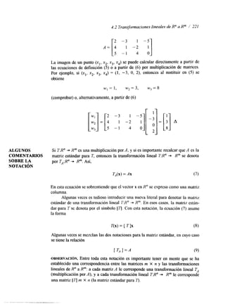 4.2 Transformaciones lineales de R" a Rm / 221 
ALGUNOS 
COMENTARIOS 
SOBRE LA 
NOTACI~N 
La imagen de un punto (xl, x2, x3, x4) se puede calcular directamente a partir de 
las ecuaciones de definición (5) o a partir de (6) por multiplicación de matrices. 
Por ejemplo, si (xl, x2, x3, x4) = (1, -3, O, 2), entonces al sustituir en (5) se 
obtiene 
w I = l , w2=3, w,=8 
(comprobar) o, alternativamente, a partir de (6) 
Si T:R" + Rm es una multiplicación por A, y si es importante recalcar que A es la 
matriz estándar para T, entonces la transformación lineal TR" "* Rm se denota 
por TA:R" + Rm. Así, 
TA(x) = A x (7) 
En esta ecuación se sobrentiende que el vector x en R" se expresa como una matriz 
columna. 
Algunas veces es tedioso introducir una nueva literal para denotar la matriz 
estándar de una transformación lineal T:R" -+ R". En esos casos, la matriz están-dar. 
para T se denota por el símbolo [q. Con esta notación, la ecuación (7) asume 
la forma 
T(x) = [ T ] x (8) 
Algunas veces se mezclan las dos notaciones para la matriz estándar, en cuyo caso 
se tiene la relación 
(9) 
OBSERVACI~N. Entre toda esta notación es importante tener en mente que se ha 
establecido una correspondencia entre las matrices m X n y las transformaciones 
lineales de R" a Rm: a cada matriz A le corresponde una transformación lineal T,: 
(multiplicación por A), y a cada transformación lineal T:R" "* Rm le corresponde 
una matriz [q m X n (la matriz estándar para 7). 
 