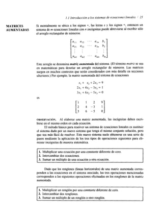 l. 1 Introducción a los sistemas de ecuaciones lineales ,I 25 
MATRICES Si mentalmente se ubica a los signos +, las letras x y los Signos =, entonces un 
AUMENTADAS sistema de m ecuaciones lineales con n incógnitas puede abreviarse al escribir sólo 
el arreglo rectangular de números: 
a12 
a22 
am2 
. . . 
. . . 
. . . 
a In 
a 2" 
amn 
Este arreglo se denomina mutriz aumentada del sistema. (El término matriz se usa 
en matemáticas para denotar un arreglo rectangular de números. Las matrices 
surgen en muchos contextos que serán considerados con más detalle en secciones 
ulteriores.) Por ejemplo. la matriz aumentadad el sistema de ecuaciones 
x1 + x2 + 2x3 = 9 
2x, + 4x2 - 3x3 = I 
3x1 + 6x2 - 5x3 = O 
es 
OBSERVACI~N. AI elaborar una matriz aumentada, las incógnitas deben escri-birse 
en el mismo orden en cadae cuación. 
El método básico para resoiver un sistema de ecuaciones lineales es sustituir 
el sistema dado por un nuevo sistema que tenga el mismo conjunto solución, pero 
que sea más fácil de resolver. Este nuevo sistema suele obtenerse en una serie de 
pasos mediante la aplicación de los tres tipos de operaciones siguientes para eli-minar 
incógnitas de manera sistemática. 
1. Multiplicar una ecuación por una constante diferente de cero. 
2. Intercambiar dos ecuaciones. 
3. Sumar un múltiplo de una ecuación a otra ecuación. 
Dado que los renglones (líneas horizontales) de una matriz aumentada corres-ponden 
a las ecuaciones en el sistema asociado, las tres operaciones mencionadas 
corresponden a las siguientes operaciones efectuadas en los renglones de la matriz 
aumentada. 
1. Multiplicar un renglón por una constante diferente de cero. 
2. Intercambiar dos renglones. 
3. Sumar un múltiplo de un renglón a otro renglón. 
" 
 