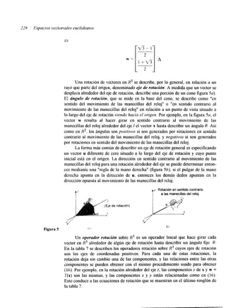 228 ' Eipacios vectorzales euctidianos 
es 
Una rotación de vectores en R3 se describe, por lo general, en relación a un 
rayo que parte del origen, denominado eje de rotación. A medida que un vector se 
desplaza alrededor del eje de rotación, describe una porción de un cono figura 5a). 
E: ángulo de rotucidn, que se mide en la base del cono, se describe como "en 
sentido del movimiento de las manecillas del reloj" o "en sentido contrario al 
movimiento de las manecillas del reloj" en relación a un punto de vista situado a 
lo largo del eje de rotación viendo hacia el origen. Por ejemplo, en la figura 5a, el 
vector w resulta al hacer girar en sentido contrario al movimiento de las 
manecillas del reloj alrededor del eje 1 el vector x hasta describir un ángulo 8. Así 
como en R2, los ángulos son positivos si son generados por rotaciones en sentido 
contrario al movimiento de las manecillas del reloj, y negativos si son generados 
por rotaciones en sentido del movimiento de las manecillas del reloj. 
La forma más común de describir un eje de rotación general es especificando 
un vector u diferente de cero situado a lo largo del eje de rotación y cuyo punto 
inicial está en el origen. La dirección en sentido contrario al movimiento de las 
manecillas del reloj para una rotación alrededor del eje se puede deternlinar enton-ces 
mediante una "regla de la mano derecha" (figura 56); si el pulgar de la mano 
derecha apunta en la dirección de u, entonces los demás dedos apuntan en la 
dirección opuesta al movimiento de las manecillas del reloj. 
A" I 
Rotacidn en sentido contrario 5 a las manecillas del reloj. 
Figura 5 (i I 
b) 
Un operador rotucidn sobre R3 es un operador lineal que hace girar cada 
vector en R3 alrededor de algún eje de rotación hasta describir un ángdo fijo 8. 
En la tabla 7 se describen los operadores rotación sobre R3 cuyos ejes de rotación 
son los ejes de coordenadas positivos. Para cada una de estas rotaciones, la 
rotación deja sin cambio una de las componentes, y las relaciones entre las otras 
componentes se pueden obtener con el mismo procedimiento usado para obtener 
(16). Por ejemplo, en la rotación alrededor del eje z, las componentes z de x y w = 
T(x) son las mismas, y las componentes x y y están relacionadas como en (16). 
Esto conduce a las ecuaciones de rotación que se muestran en el último renglón de 
la tabla 7. 
 
