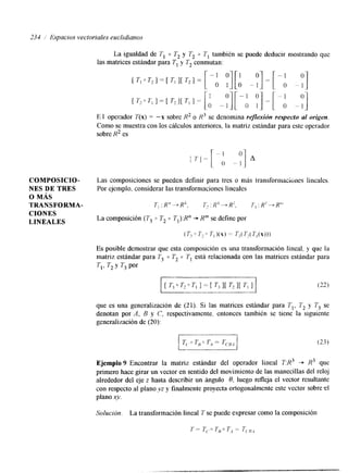 233 / Espacios vectoriales euclidianos 
La igualdad de T, 0 T2 y T2 0 7 , también se puede deducir mostrando que 
las matrices estándar para TI y T2 conmutan: 
E I operador T(x) = "x sobre R2 o se denomina reflexión respecto al origen. 
Como se muestra con los cálculos anteriores. la matriz estándar para este operador 
sobre R2 es 
COMPOSICIO- Las composiciones se pueden definir para tres o más transformaciones linealcs. 
NES DE TRES Por ejemplo. considerar las transformaciones lineales 
o MÁS 
TRANSFORMA- T,:R"+-R', T,:Rk-+R', 
CIONES 
LINEALES La composición (T3 o T2 0 7,):Rn+ R" se define por 
(T? " 7,o Ti )(x) == Ti( Tl( T,(X))) 
ES posible demostrar que esta composición es una transformación lineal, y que la 
matnz estándar para Tj 0 T, 0 T, está relacionada con las matrices estándar para 
TI, T, y T3 por 
(22) 
que es una generalización de (21). Si las matrices estándar para T,, I; 1; se 
denotan por A, B y C, respectivamente. entonces también se tiene la sigulente 
generalización de (20): 
Solución. La transformación lineal 7 se puede expresar como la composición 
 