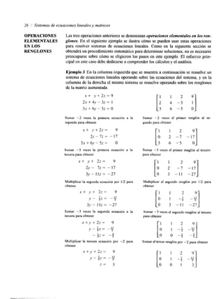 26 / Sistemas de ecuaciones 1ineales.y matrices 
OPERACIONES Las tres operaciones anteriores se denominan operaciones elementales en los ren- 
ELEMENTALES glones. En el siguiente ejemplo se ilustra cómo se pueden usar estas operaciones 
EN LOS para resolver sistemas de ecuaciones lineales. Como en la siguiente sección se 
RENGLONES obtendrá un procedimiento sistemático para determinar soluciones, no es necesario 
preocuparse sobre cómo se eligieron los pasos en este ejemplo. El esfuerzo prin-cipal 
en este caso debe dedicarse a comprender los cálculos y el análisis. 
Ejemplo 3 En la columna izquierda que se muestra a continuación se resuelve un 
sistema de ecuaciones lineales operando sobre las ecuaciones del sistema, y en la 
columna de la derecha el mismo sistema se resuelve operando sobre los renglones 
de la matriz aumentada. 
x+ y + 2 z = 9 
2X + 4y - 32 = 1 
3~ + 6-v - 5~ = O 
Sumar -2 veces la primera ecuación a la 
segunda para obtener 
x+ y + 2 z = 9 
2 y - 7 ~-1~7 
3~ + 61' - 52 = O 
Sumar -3 veces la primera ecuación a la 
tercera para obtener 
x+ y + 2 z = 9 
2 ~ -7Z =- 17 
3 ~ I-I z = -27 
Multiplicar la segunda ecuación por 1/2 para 
obtener 
x + y'+ 2z= 9 
v - S z = " 17 
3~ - 1 IZ = -27 
Sumar -3 veces la segunda ecuación a la 
tercera para obtener 
x + , y + 22= 9 
y - $ z = " 17 
- 1" 3 
2' - 2 " 
Multiplicar la tercera ecuación por -2 para 
obtener 
x +y + 2z = 9 
v"? 2 Z "- 7 2 
z = 3 
[: 4 -3 1 2 '1 
3 6 - 5 O 
Sumar -2 veces el primer renglón al se-gundo 
para obtener 
Sumar -3 veces el primer renglón al tercero 
para obtener 
2 
iao 21 - 7 "1' -11 -27 
Multiplicar el segundo renglón por 1/2 para 
obtener 
Sumar -3 veces el segundo renglón al tercero 
para obtener 
Sumar el tercer renglón por -2 para obtener 
[; 1 -2; -;19 
 