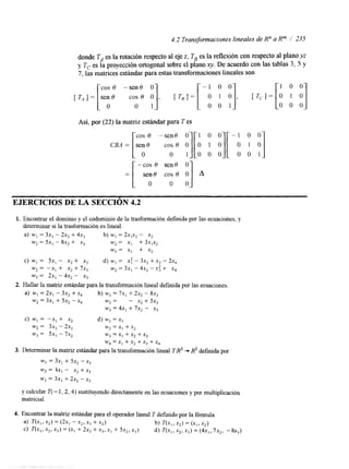 4.2 Transformaciones lineales de Rn a Rm / 235 
donde TA es la rotación respecto al ezje, TB es la reflexión con respecto al planyoz 
y T, es la proyección ortogonal sobre el plano q. De acuerdo con las tablas 3, 5 y 
7, las matrices estándar para estas transformaciones lineales son 
cos 0 -sen8 O - 1 o o 1 0 0 
Así, por (22) la matriz estándar paraT es 
EJERCICIOS DE LA SECCIÓN 4.2 
1. Encontrar el dominio y el codominio de la trasformación defmida por las ecuaciones, y 
determinar si la trasfonnación es lineal. 
a) w ,= 3x, - 2x, + 4x3 b) W, = ~ x , x-, x2 
~2 = 5x1 - 8x2 + x3 w2 = XI + 3x1x, 
w, = x, + x2 
C) W , = SX, - x2 + xj d) W, = X: - 3x, + x i - 2x4 
w, = -x, + x, + 7x, w, = 3x1 - 4x2 - .x: + xq 
wj = 2x, - 4x2 - x3 
2. Hallar la matriz estándar para la transformación lineal definida por las ecuaciones. 
a) w, = 2x, - 3x, + x, b) wI = 7x, + 2x2 - 8x, 
w2 = 3x, + 5x2 - x, w, = - x2 + 5x, 
w, = 4x, + 7x2 - xj 
c) w1 = -x, + x, d) w, = xI 
w, = 3x, - 2x2 w, = x, + x2 
w3 = Sx, - 7s2 wj=x, +x,+x, 
w4=x, +x,+x3+x, 
3. Determinar la matriz estándar para la transformación lineal TA3 + R3 definida por 
w, = 3x, + SX, -x3 
w2 = $x, - x2 +x, 
w3 = 3x, + 2x2 -x, 
y calcular T( - 1,2,4) sustituyendo directamente en las ecuaciones y por multiplicación 
matncial. 
 