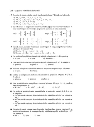 236 / Espacios vectoriales euclidianos 
5. Encontrar la matriz estándar para la transformación lineal T definida por la fórmula 
a) T(x,, .x2) = (xz, - - S , , xi + 3x,, xI - x2) 
b) T(x-, , ,x2, ,uj, x4) = (7x, + 2x2 -x3 + .x4, x2 +x,, -.xi) 
c) T(x,, x2. X,) = (O, O, O, O, Oj 
d) TCu,, xZr x3, xq) = (x4. x I , xj. x2, .xI -xi) 
6. En cada inciso se proporciona la matriz estándar [q de una transformación lineal T. 
IJsar la matriz para encontrar í"(x). [Expresar la respuesta en forma matricial.] 
7. I?n cada mciso, encontrar í"(x) usando la matriz para T, luego, comprobar el resultado 
calculando directamente T(x). 
a) T(x,,x,)=(-x,+x,,x,); x = ( - 1 , 4 ) 
b) 7 ' ( ~ , ,~ 2 X,,) = (2x1 - X > + ~ 3 x,2 + ,uj, O); X = (2, 1, - 3) 
8. Por medio de la multiplicación matricial hallar la reflexión de ( - 1,2) respecto a 
a) el ejex. b) el ejey. c) la recta y = x. 
9. Usar la multipiicación matricial para encontrar la reflexión de (2, -5, 3) respecto al 
a) planoxy. b) planoxz. c) plano yz. 
10. Mediante multiplicaci6n matricial obtener la proyección ortogonal de (2, -5) sobre 
a) el eje x. b) el ejey. 
11. Utilizar la multiplicación matricial para encontrar la proyección ortogonal de (-2, 1, 
3) sobre el 
a) plano x y . b) plano xz. c) plano yz. 
12. Usar la multiplicación matricial para encontrar la imagen del vector (3, -4) cuando se 
hace girar un ángulo de 
a) 0 = 30O b) 8= -60' C) 0 =45O d) 0 = 90° 
13. Por medio de la multiplicación matnciai hallar la imagen del vector ( - 2 , 1, 2) si este 
se hace girar 
a) 30° en sentido contrario al movimiento de las manecillas del reloj con respecto al 
eje x. 
b) 45O en sentido contrario al movimiento de las manecillas del reloj con respecto al 
eje y. 
c) 90° en sentido contrario al movimiento de las manecillas del reloj con respecto al 
eje z. 
14. Encontrax la matrrz estándar para el operador lineal que hace girar un vector en R3 en 
sentido del movimiento de las manecillas del reloj hasta describir un ángulo de -60' 
con respecto al 
a) eje x. b) eje y . c) eje z. 
 