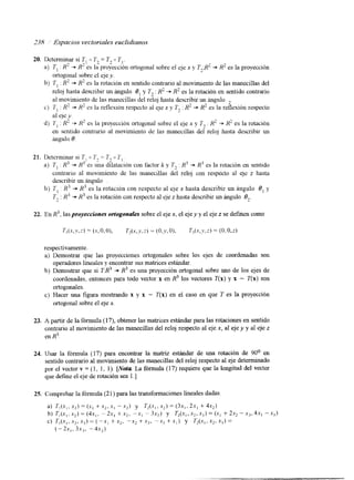 ,738 Espacios vectoviales euclidianos 
20. Determinar si T, U K2 = T, O TI. 
a) 7, : R' -+ X' es la proyección ortogonal sobre el eje x y T2X2 += R2 es la proyección 
ortogonal sobre el eje y. 
b) 7, . R' += R' es la rotación en sentido contrario al movimiento de las manecillas del 
reloj hasta describir un ángulo 8, y Tz : R2 -+ R2 es la rotación en sentido contrario 
al movimiento de las manecillas del reloj hasta describir un Angulo 
c) T I R2 += R2 cs la reflexión respecto al eje x y 7; : R2 += R2 es la reflexión respecto 
al eje y. 
d) T I : R' + H' es la proyección ortogonal sobre el eje x y T2 : H' -+ R' es la rotación 
en sentido contrario ai movimiento de las manecillas del reloj hasta describir un 
Lingulo O. 
21. Detenninar si T, o 7; = 1- o 7' 1. 
a) 7 , : K3 += R 3 cs &a dhatación con factor k y 7, : R 3 + R3 es la rotación en sentido 
contrario al movimiento de las manecillas del reloj con respecto al eje z hasta 
describir un ángulo 
b) T , . R' .+ R3 es la rotación con respecto al eje x hasta describir un ángulo 8, y 
T2 : K' -+ R3 es la rotación con respecto al eje z hasta describir un ángulo O,. 
22. En R3, las proyecciones ortogonales sobre el eje x, el eje y y el eje z se definen como 
respectivamente. 
a) Demostrar que las proyecciones ortogonales sobre los ejes de coordenadas son 
operadores lineales y encontrar sus matnces estándar. 
b) Demostrar que si TR3 + R3 es una proyección ortogonal sobre uno de los ejes de 
coordenadas, entonces para todo vector x en R3 los vectores T(x) y x - T(x) son 
ortogonales. 
c) Hacer una figura mostrando x y x - T(x) en el caso en que T es la proyección 
ortogonal sobre el eje x. 
23. A partir de la fórmula (1 7), obtener las matnces estándar para las rotaciones en sentido 
contrario al movimiento de las manecillas del reloj respecto al eje x, al eje y y al eje z 
en R3 
24. Usar la fórmula (17) para encontrar la matnz estándar de una rotación de 90° en 
sentido contrario al movimiento de las manecillas del reloj respecto al eje determinado 
por el vector v = ( 1, 1, 1 ). [Nota La fórmula (1 7) requiere que la longitud del vector 
que define el eje de rotación sea 1 .] 
25. Comprobar la fórmula (21) para las transformaciones lineales dadas. 
a) TI@,, x,) = (si +x,, xI - .y2) y T2(xl, x2) = (3.x,, 2rI + 4*,) 
b) T, ( x , ..x 2) = (4u1, -2s, +.Y,, -xI - 3x2) y T,(-~l,xz,x3=(.)Y, + 2.r2 - x 3 , 41, -xj) 
c) T,(x,, S ? , .x3) = (-x1 + x2, "Y> + xj, - x 3 + X i ) y T2(.Xl, x2, Xj) = 
( - 2.x,, 3x3, - 4x,) 
 