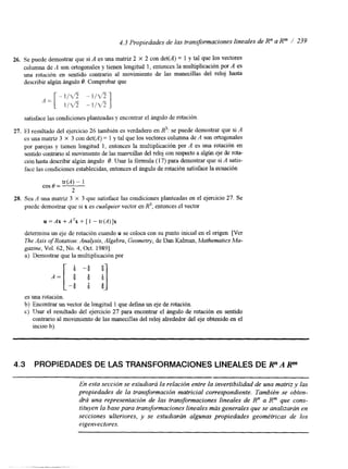 4.3 Propiedades de las transformaciones lineales de Rn a Rm / 239 
26. Se puede demostrar que si A es una matriz 2 X 2 con det(A) = 1 y tal que los vectores 
columna de A son ortogonales y tienen longitud 1, entonces la multiplicación por A es 
una rotación en sentido contrario al movimiento de las manecillas del reloj hasta 
describir algún ángulo O. Comprobar que 
satisface las condiciones planteadas y encontrar el ángulo de rotación. 
27. El resultado del ejercicio 26 también es verdadero en R3: se puede demostrar que si A 
es una matriz 3 X 3 con det(A) = 1 y tal que los vectores columna de A son ortogonales 
por parejas y tienen longitud 1, entonces la multiplicación por A es una rotación en 
sentido contrario al movimiento de las manecillas del reloj con respecto a algún eje de rota-ción 
hasta describir algún ángulo O. Usar la fórmula (1 7)p ara demostrar que si A satis-face 
las condiciones establecidas, entonces el ángulo de rotación satisface la ecuación 
tr(A) - 1 
cos 0 = ~ 
2 
28. Sea A una matriz 3 X 3 que satisface las condiciones planteadas en el ejercicio 27. Se 
puede demostrar que si x es cualquier vector en R3, entonces el vector 
u = A x +ATx + [ 1 - t r ( ~ ) ] x 
determina un eje de rotación cuando u se coloca con su punto inicial en el origen. [Ver 
The Axis of Rotation: Analysis, Algebra, Geomety, de Dan Kalman, Mathematics Ma-gazine, 
Vol. 62, No. 4, Oct. 19891. 
a) Demostrar que la multiplicación por 
es una rotación. 
b) Encontrar un vector de longitud 1 que defina un eje de rotación. 
c) Usar el resultado del ejercicio 27 para encontrar el ángulo de rotación en sentido 
contrario al movimiento de las manecillas del reloj alrededor del eje obtenido en el 
inciso b). 
4.3 PROPIEDADES DE LAS TRANSFORMACIONES LINEALES DE RnA Rm 
En esta sección see studiará la relación entre la invertibilidad deu na matriz y las 
propiedades de la transformación matricial correspondiente. También se obten-drá 
una representación de las transformaciones lineales de R" a Rm que cons-tituyen 
la base paratr ansformaciones lineales más generales que se analizarán en 
secciones ulteriores, y se estudiarán algunas propiedades geométricas de los 
eigenvectores. 
 