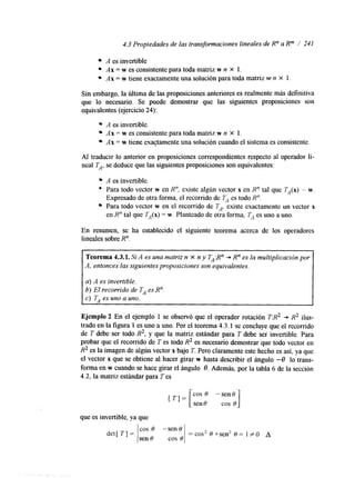4.3 Propiedades de las transformaciones lineales de R" a Rm 1 241 
A es invertible 
Ax = w es consistente para toda matriz w n X 1. 
Ax = w tiene exactamente una solución para toda matriz w n X 1. 
Sin embargo, la última de las proposiciones anteriores es realmente más definitiva 
que lo necesario. Se puede demostrar que las siguientes proposiciones son 
equivalentes (ejercicio 24): 
A es invertible. 
Ax = w es consistente para toda matriz w n X 1. 
Ax = w tiene exactamente una solución cuando el sistema es consistente. 
Al traducir lo anterior en proposiciones correspondientes respecto al operador li-neal 
TA, se deduce que las siguientes proposiciones son equivalentes: 
A es invertible. 
*' Para todo vector w en R", existe algún vector x en R" tal que TA(x) = w. 
Para todo vector w en el recorrido de TA, existe exactamente un vector x 
Expresado de otra forma, el recorrido de TA es todo R". 
en R" tal que TA(x) = w. Planteado de otra forma, TA es uno a uno. 
En resumen, se ha establecido el siguiente teorema acerca de los operadores 
lineales sobre R". 
Teorema 4.3.1. Si A es una matriz n X n y TA:R" + Rn es la multiplicación por 
A, entonces las siguientes proposiciones son equivalentes. 
a) A es invertible. 
b) El recorrido de TA es R". 
c) TA es uno a uno. 
Ejemplo 2 En' el ejemplo 1 se observó que el operador rotación T:R2 --* R2 ilus-trado 
en la figura 1 es uno a uno. Por el teorema 4.3.1 se concluye que el recomdo 
de T debe ser todo R2, y que la matriz estándar para T debe ser invertible. Para 
probar que el recomdo de T es todo R2 es necesario demostrar que todo vector en 
R2 es la imagen de algún vector x bajo T. Pero claramente este hecho es así, ya que 
el vector x que se obtiene al hacer girar w hasta describir el ángulo -O lo trans-forma 
en w cuando se hace girar el ángulo O. Además, por la tabla 6 de la sección 
4.2, la matriz estándar para T es 
que es invertible, ya que 
 