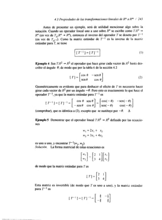 4.3 Propiedades de las transformaciones lineales de R" a Rm / 243 
Antes de presentar un ejemplo, será de utilidad mencionar algo sobre la 
notación. Cuando un operador lineal uno a uno sobre R" se escribe como ZRn "* 
R" (en vez de TA:Rn + R"), entonces el inverso del operador T se denota por T " l 
(en vez de TA-,). Como la matriz estándar de T" es la inversa de la matriz 
estándar para T, se tiene u [ T" ] = [ TI" 
Ejemplo 4 Sea TR2 + R2 el operador que hace girar cada vector de R2 hasta des-cribir 
el ángulo 0; de modo que por la tabla 6 de la sección 4.2 
COS 8 -sen8 
1 
[ ' 1 = [seno cos 0 Geométricamente es evidente que para deshacer el efecto de T es necesario hacer 
girar cada vector de R2 por un ángulo -0. Pero esto es exactamente lo que hace el 
operador T- I, ya que la matriz estándar para T- es 
[ T " ] = [ T ] " = cos( - 8) -sen( - 8) 
sen(- 8) cos( - 8) 
(comprobar), que es idéntica a (2), excepto que se sustituye por -0. A 
Ejemplo 5 Demostrar que el operador lineal T:R2 + R2 definido por las ecuacio-nes 
w, = 2x, + x2 
w, = 3x1 + 4x, 
es uno a uno, y encontrar T"(W~, w2). 
Solución. La forma matricial de estas ecuaciones es 
de modo que la matriz estándar para T es 
Esta matriz es invertible (de modo que T es uno a uno), y la matriz estándar 
para T" es 
 