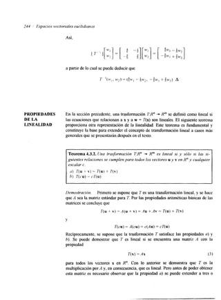 244 Espaclos vectorxales euclidianos 
Así, 
a partir de lo cual se puede deducir que 
T '(M.,, ($w, -. 6w2, -?M>, + g w 2 ) A 
PROPIEDADES En la sección precedente, una trasformación TR" + R" se definió como lineal si 
DE LA las ecuaciones que relacionan a x y a w = T(x) son lineales. El siguiente teorema 
LINEALIDAD proporciona otra representación de la linealidad. Este teorema es fundamental y 
constituye la base para extender el concepto de transformación lineal a casos más 
generales que se presentarán después en el texto. 
~~ 
Teorema 4.3.2. Una trasformación T:R" -+ R" es lineal si y sólo si las si-guientes 
relaciones se cumplen para todos los vectores u y v en R" y cualquier 
escalar c. 
(I) T(u + v ) = T(u) + T(v) 
h) T(cu) = cT(u) 
~~~ ~~~~ 
I 
Demostración. Primero se supone que T es una transformación lineal, y se hace 
que A sea la matriz estándar para T. Por las propiedades aritméticas básicas de las 
matrices se concluye que 
T(u + v) = A(u + v) = Au +Av = T(u) + T(v) 
Y 
T(cu) = A(cu) = c('4u) = cT(u) 
Recíprocamente, se supone que la trasformación T satisface las propiedades a) y 
b). Se puede demostrar que 7' es lineal si se encuentra una matriz A con la 
propiedad 
T(x) = Ax (3 1 
para todos los vectores x en R". Con lo anterior se demuestra que T es la 
multiplicación por A y, en consecuencia, que es lineal. Pero antes de poder obtener 
esta matriz es necesario observar que la propiedad a) se puede extender a tres o 
 