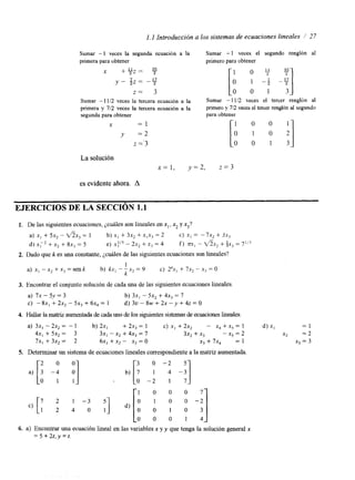 1.1 Introducción a los sistemas de ecuaciones lineales 1 27 
Sumar -1 veces la segunda ecuación a la 
primera para obtener 
x +yz= 35 
y - S z = -17 
z = 3 
Sumar - 1112 veces la tercera ecuación a la 
primera y 7/2 veces la tercera ecuación a la 
segunda para obtener 
X = 1 
y = 2 
z ='3 
Sumar - 1 veces el segundo renglón al 
primero para obtener 
0 % ~ 35 
Sumar - 1112 veces el tercer rengl6n al 
primero y 712 veces el tercer renglón al segundo 
para obtener 
0 0 
La solución 
x = l , y = 2 , z = 3 
es evidente ahora. A 
EJERCICIOS DE LA SECCIóN 1.1 
1. De las siguientes ecuaciones, ¿cuáles son lineales en x,, xz y x3? 
a) xI + 5x2 - d x 3 = 1 b) xI + 3x2 + x,x3 = 2 C) xi = -7x, + Jx, 
d ) xF2 +x+2 8x, = 5 e) x:/' - 2x, + x j = 4 f ) m,- f i x 2 + ;x3 = 7'13 
2. Dado que k es una constante, p d e s de las siguientes ecuaciones son lineales? 
1 
k - 
a)x,-xx,+x,=senk b) kxi--x,=9 c) 2kx1+7x2-x3=0 
3. Encontrar el conjunto solución de cadau na de las siguientes ecuaciones lineales 
a) 7x - 5.v = 3 b) 3x, - 5x2 + 4x3 = 7 
C) -8x,+2x2-5x3+6x4=1 d ) 3 ~ - 8 ~ + 2 ~ - ~ + 4 ~ = 0 
4. Hallar la matnz aumentada de cada uno de los sigwentes sistemas de ecuaciones lineales. 
a) 3x, - 2x, = - 1 b) 2x, + 2x3 = 1 c) X, + 2x2 - x4 + x5 = 1 d) XI = 1 
4x, +5x2= 3 3x, - x2 + 4x, = 7 3x2 + x3 -x5=2 x2 =2 
7x, +3x2 = 2 6x1 + X, - X, O x3 + 7x4 = 1 xj = 3 
a) [: -9 81 
5. Determinar un sistema de ecuaciones lineales correspondientae la matriz aumentada. 
7 2 1 - 3 
1 2 4 0 511 [i i g -:I 0 o 1 4 
c, [ 
[: -: o -2 -;] 
5 
b) O 0 0 
6. a) Encontrar una ecuación lineal en las variables x y y que tenga la solución general x 
= 5 + 2 t , y = t . 
 