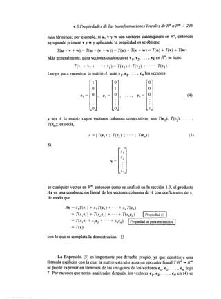 4.3 Propiedades de las transformaciones lineales de R" a Rm / 245 
más términos; por ejemplo, si u, v y w son vectores cualesquiera en R", entonces 
agrupando primero v y w y aplicando la propiedad u) se obtiene 
T(u + v + w) = T(u + (v + w)) = T(u) + T(v + w) = T(u) + T(v) + T(w) 
e, = I] , e2 = 
Más generalmente, para vectores cualesquiera Y,, v2, . . . , Vk en R". se tiene 
T(v, t v2 + . . ' + V k ) = T(v,) + T(v,) + . . . + T ( V k ) 
Luego, para encontrar la matriz A , sean e l , e 2., . . , en los vectores 
y sea A la matriz cuyos vectores columna consecutivos son T(el), T(e2), . . . , 
T(e,); es decir, 
Si 
x = 
es cualquier vector en R", entonces como se analizó en la sección 1.3, el producto 
Ax es una combinación lineal de los vectores columna de A con coeficientes de x, 
de modo que 
con lo que se completa la demostración. 0 
La Expresión (5) es importante por derecho propio, ya que constituye una 
fórmula explicita con la cual la matriz esthadar para un operador lineal TR'' -+ Rm 
se puede expresar en términos de las imágenes de los vectores e,, e2. . . . , e, bajo 
T. Por razones que serán analizadas después, los vectores el, e2' . . . . e, en (4) se 
 