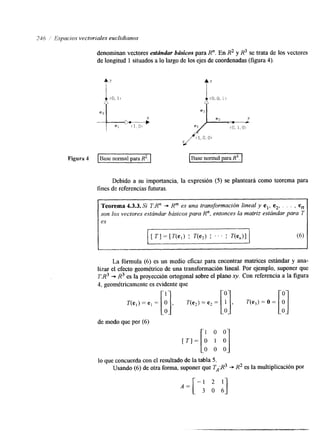 246 ,' Espacios vectoriales euclidianos 
denominan vectores estándar brisicos para R". En R2 y R3 se trata de los vectores 
de longitud 1 situados a lo largo de'los ejes de coordenadas (figura 4). 
Figura 4 I ase normal para P . 1 
Debido a su importancia, la expresión (5) se planteará como teorema para 
fines de referencias futuras. 
Teorema 4.3.3. Si TR" + Rm es una transformación lineal y el, e2, , , . , en 
son los vectores estrindar. brisicos para R", entonces la matriz estándar para 7 
es 
La fórmula (6) es un medio eficaz para encontrar matrices estándar y ana-liza 
el efecto geométrico de una transformación lineal. Por ejemplo, suponer que 
T:R3 * R3 es la proyección ortogonal sobre el plano xy. Con referencia a la figura 
4, geométricamente es evidente que 
de modo que por (6) 
[ T I = [ : It] 
lo que concuerda con el resultado de la tabla 5. 
Usando (6) de otra forma, suponer que TA:R3 -+ R2 es la mUltipliCaCiÓn Por 
-1 2 1 
A = [ 3 o 61 
 