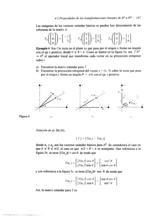 4.3 Propiedades de las transforrnaciones lineales de R” a Km / 247 
Las imágenes de los vectores estándar básicos se pueden leer directamente de las 
columnas de la matriz A : 
Ejemplo 6 Sea I la recta en el plano xy que pasa por el origen y forma un ángulo 
c-o n el eje x positivo, donde O 5 8 < n.C omo se ilustra en la figura 5a, sea T:R2 R2 el operador lineal que transforma cada vector en su proyección ortogonal 
sobre 1. 
a) Encontrar la matriz estándar para T. 
b) Encontrar la proyección ortogonal del vector x = (1, 5 ) sobre la recta que pasa 
por el origen y forma un ángulo 8 = n/6 con el eje x positivo. 
Solución de a). De (6), 
[ TI = [ í Y e , ) I T(e,)l 
donde el y e2 son los vectores estándar básicos para R2. Se considerará el caso en 
que O 5 8 5 n12; el caso en que n12 < 8 < 7t es semejante. Con referencia a la 
figura 5b, se tiene IIT(el)ll = cos 8, de modo que 
cos2 H 
y con referencia a la figura 5c, se tiene IIT(e2)ll= sen 6, de modo que 
Así, la matriz estándar para I’ es 
 