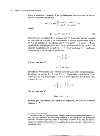 250 / Espacios vectoriales euclidianos 
Como se analizó en la sección 2.3, los eigenvalores de esta matriz son las solucio-nes 
de la ecuación característica 
det(AZ - A) = 
A - cos 0 sen 0 
-sen 0 A - cos 0 
es decir. 
(a - COS t sen2 O = O (8) 
Pero si 8 no es un múltiplo de n, entonces sen2 8 > O, de modo que esta ecuación 
no tiene solución real para y, en consecuencia, A no tiene eigenvectores reales.* 
Si 6 es un múltiplo de n, entonces sen 8 = O y cos 6 = 1 o cos 6 = - 1, de-pendiendo 
del múltiplo particular de n. En el caso en que sen 8 = O y cos 8 = l, la 
ecuación característica (8) se vuelve (A - 1)2 = O: de modo que ;1 = 1 es el Único 
eigenvalor de A. En este caso, la matriz A es 
Así, para todo x en R2, 
T(x) = A x =/x = x 
de modo que T transforma todo vector en sí mismo y, por tanto, en la misma recta. 
En el caso en que sen 6 = O y cos 6 = -1, la ecuación característica (8) se 
vuelve (A + 1)2 = O, de modo que A = - 1 es el Único eigenvalor de A. En este caso, 
la matriz de A es 
Así, para todo x en R2, 
T(x) =iix = -1x = "x 
*Existen aplicaciones que requieren escalares complejos y vectores con componentes complejas. En 
tales casoson permisibles los eigenvalores complejos y los eigenvectores con componentes 
complejas. Sin embargo, este hecho carece de importancia geométrica directa aquí. En capítulos 
ulteriores se analizarán tales eigenvalores y eigenvectores, pero hasta que explícitamente se 
establezca lo contrario, se supondrá que se considerarán sirlo eigenvalores reales y eigenvectores con 
componentes reales. 
 