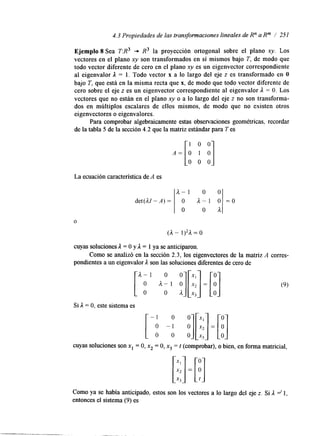 4.3 Propiedades de las transformaciones lineales de R" a Rm / 251 
Ejemplo 8 Sea T:R3 -* R3 la proyección ortogonal sobre el plano xy. Los 
vectores en el plano xy son transformados en sí mismos bajo T, de modo que 
todo vector diferente de cero en el plano xy es un eigenvector correspondiente 
al eigenvalor 1 = 1. Todo vector x a lo largo del eje z es transformado en O 
bajo T, que está en la misma recta quex , de modo que todo vector diferente de 
cero sobre el eje z es un eigenvector correspondiente al eigenvalor A = O. Los 
vectores que no están en el plano xy o a lo largo del eje z no son transforma-dos 
en múltiplos escalares de ellos mismos, de modo que no existen otros 
eigenvectores o eigenvalores. 
Para comprobar algebraicamente estas observaciones geométricas, recordar 
de la tabla 5 de la sección 4.2 que la matriz estándar para T es 
La ecuación característica de A es 
det(AZ - A) = 
O 
A - 1 o o 
o a - ] o = o 
O O h 
cuyas soluciones 1 = O y 1 = 1 ya se anticiparon. 
pondientes a un eigenvalor A son las soluciones diferentes de cero de 
Como se analizó en la sección 2.3, los eigenvectores de la matriz A corres- 
Si A = O, este sistema es [ -; -A O :][:;I =[!I 0 x3 
cuyas soluciones son x1 = O, x2 = O, x3 = t (comprobar), o bien, en forma matricial, 
Como ya se había anticipado, estos son los vectores a lo largo del eje t. Si ,I =' 1, 
entonces el sistema (9) es 
 