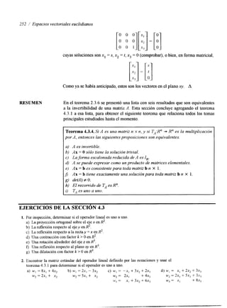 252 / Espacios vectoriales euclidianos 
RESUMEN 
cuyas soluciones son x, = S, x2 = t, x3 = O (comprobar), o bien, en forma matricial, 
Como ya se había anticipado, estos son los vectores en el plano xy. A 
En el teorema 2.3.6 se presentó una lista con seis resultados que son equivalentes 
a la invertibilidad de una matriz A. Esta sección concluye agregando el teorema 
4.3.1 a esa lista, para obtener el siguiente teorema que relaciona todos los temas 
principales estudiados hasta el momento. 
1 
Teorema 4.3.4. Si A es una matriz n x n, y si TA:R" + R" es la multiplicación 
por A , entonces lass iguientes proposiciones son equivalentes. 
a) A es invertible. 
b) Ax = O sólo tiene la solución trivial. 
cf La forma escalonada reducida de A es In. 
(0 A se puede expresar como un producto de matrices elementales. 
e) AH = b es consistente para toda matriz b n X 1. 
8 AH = b tiene exactamente una solución para toda matriz b n X 1. 
gj det4) # O . 
h) El recorrido de TA es R". 
i) T, es uno a uno. 
EJERCICIOS DE LA SECCION 4.3 
1. Por inspección, determinar si el operador lineal es uno a uno 
a) La proyección ortogonal sobre el eje x en R2. 
b) La reflexión respecto al eje y en R2. 
c) La reflexión respecto a la rectay = x en R2. 
d) Una contracción con factor k > O en R2. 
e) Una rotación alrededor del eje z en R3. 
f, Una reflexión respecto al plano xy en R3. 
g) Una dilatación con factor k > O en R3. 
2. Encontrar la matriz estándar del operador lineal definido por las ecuaciones y usar el 
teorema 4.3.1 para determinar si el operador es uno a uno. 
a) wI = Sx, + 4x2 b) wI = 2x, - 3x, c) wI = -xi + 3x, + 2x3 d) u', = X, + 2x2 + 3x3 
w2= ZX, + x2 w2 = 5x, + x2 w 2= ZX, + 4x3 w 2 = 2x, i-51, -t 3s3 
w 3 = x! + 3x2 + 6x3 kv3 = x1 + 8x3 
 