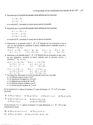 4.3 Propiedades de las transformaciones lineales de Rn a Rm / 253 
3. Demostrar que el recorrido del operador lineal defindo por las ecuaciones 
w, = 4x, - 2x2 
w2 = 2x, - x2 
no es todo de R2, y encontrar ULI vector que no esté en el recorrido 
4. Demostrar que e! recorrido del operador lineal definido por las ecuaciones 
w, = x, - 2x2+- x3 
w2 = 5x, - x2 + 3x, 
w, = 4x, + x2 + 2x, 
no es todo de R3, y encontrar un vector que no esté en el recorrido. 
5. Determinar si el operador lineal T : R2 + R2 definido por las ecuaciones es uno a 
uno; en caso afirmativo, encontrar la matriz estándar para el operador inverso, y 
encontrar ~ " ( w ~w,z ). 
a) w, = x, + 2x2 b) w, = 4x, - 6x2 c) w1 = -x2 d) w, = 3x, 
w2 = -x, + x2 w2 = - 2x, + 3x2 w2 = -x, w2 = -5x, 
6. Deteminar si el operador lineal T : R3 + R3 definido por las ecuaciones es uno a uno, 
en caso afirmativo, encontrar la matriz estándar para el operador inverso, y 
encontrar ~ " ( w ~w,2 ,w 3). 
a) w, = x, - 2x2 + 2x, b) w, = x, - 3x2 + 4x, 
w2 = 2x, + .x2 + x3 w2 = -x, + x2 + xj 
wj = x, + x2 w, = - 2x2 f 5x3 
c) w, = S, + 4x2 - x, d) w, = x, + 2x, + x, 
w, = 2x, + 7x2 + x, w* = -2x, + x2 + 4x, 
w3 = x, + 3x2 w3 = 7x, + 4x2 - 5x3 
7. Por inspección, determinar el inverso del operador lineal uno a uno dado. 
a) La reflexion respecto al eje x en R ~ . 
b) La rotación por un ángulo de x14 en R2. 
c) La dilatación por un factor de 3 en R2. 
d) La reflexión respecto al plano yz en R3. 
e) La contracción por un factor de en R3. 
En los ejercicios 8 y 9, aplicar el teorema 4.3.2 para determinar si T : R2 + R2 es un opera-dor 
lineal. 
10. a) T(x,y,z)=(x,x+y+z) b) T ( x , y , z ) = ( l , l ) 
11. a) T(x, y, z) = (O, O) b) T(x, y, z) = (3x - 4y, 2x - 52) 
 
