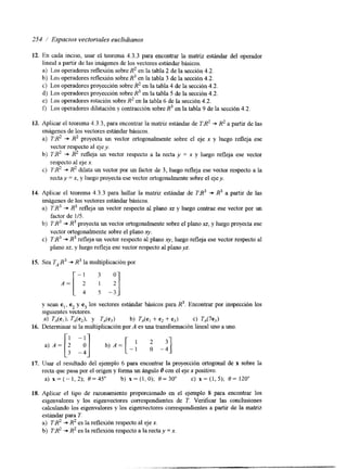 254 / Espacios vectoriales euclidianos 
12. 
13. 
14. 
15. 
16. 
17. 
18. 
En cada inciso, usar el teorema 4.3.3 para encontrar la matriz estándar del operador 
lineal a partir de las imágenes de los vectores estándar básicos. 
a) Los operadores reflexión sobre R2 en la tabla 2 de la sección 4.2. 
b) Los operadores reflexión sobre R3 en la tabla 3 de la sección 4.2. 
c) Los operadores proyección sobre R2 en la tabla 4 de la sección 4.2. 
d) Los operadores proyección sobre R3 en la tabla 5 de la sección 4.2. 
e) Los operadores rotación sobre R2 en la tabla 6 de la sección 4.2. 
f, Los operadores dilatación y contracción sobre R3 en la tabla 9 de la sección 4.2. 
Aplicar el teorema 4.3.3, para encontrar la matriz estándar de TR2 R2 a partir de las 
Imágenes de los vectores estándar básicos. 
a) TB2 +. R2 proyecta un vector ortogonalmente sobre el eje x y luego refleja ese 
vector respecto al ejey. 
respecto al eje x. 
recta y = x, y luego proyectae se vector ortogonalmente sobre eelj e y. 
b) T:R2 +. R2 refleja un vector respecto a la recta y = x y luego refleja ese vector 
cj 7R2 + R2 dilata un vector por un factor de 3, luego refleja ese vector respecto a la 
Aplicar el teorema 4.3.3 para hallar la matriz estándar de TR3 + R3 a partir de las 
imágenes de los vectores estándar básicos. 
a) TR3 +. R3 refleja un vector respecto al plano xz y luego contrae ese vector por un 
b) 7R3 +. R3 proyecta un vector ortogonalmente sobre el plano xz, y luego proyecta ese 
c) TB3 +. R3 refleja un vector respecto al plano xy, luego refleja ese vector respecto al 
factor de 1/5. 
vector ortogonalmente sobre el plano xy. 
plano xz, y luego refleja ese vector respecto al planoyz. 
Sea TA R3 + R3 la multiplicación por 
y Sean e,, e2 y e3 10s vectores estándar básicos para R3. Encontrar por inspección los 
siguientes vectores. 
.a) &(e,), U e A y U e 3 ) b) U e , + e2 + e3j c) TA(7e3) 
Determinar si la multiplicación por A es una transformación lineal uno a uno. 
Usar el resultado del ejemplo 6 para encontrar la proyección ortogonal de x sobre la 
recta que pasa por e1 origen y forma un ángulo 8 con el eje x positivo. 
a) x = ( - l , 2 ) ; 0=45" b) x=(l,O); 0=30" c ) x = ( l , 5 ) ; O = 120" 
Aplicar el tipo de razonamiento proporcionado en el ejemplo 8 para encontrar los 
eigenvalores y los eigenvectores correspondientes de T. Verificar las conclusiones 
calculando los eigenvalores y los eigenvectores correspondientes a partir de la matriz 
estándar para T. 
a) TR2 +. R2 es la reflexión respecto al eje x. 
b) TR2 +. R2 es la reflexión respecto a la recta y = x. 
 