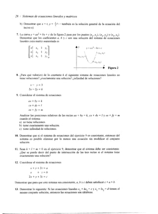 28 Sistemas de ecuaciones lineales .y maírices 
b) Demostrar que x = t , y = if-- también es la solución general de la ecuación del 
inciso a). 
7. La curva y = ax2 + bx + c de la figura 2 pasa por los puntos (x1,y ,), (x2,y ,) y (x3,y J. 
Demostrar que los coeficientes a, b y c son una solución del sistema de ecuaciones 
lineales cuya matriz aumentada es 
8. ¿Para qué valorirs) de la constante k el siguiente sistema de ecuaciones lineales no 
tiene soluciones? ¿exactamente una solución'? ¿infinidad de soluciones? 
x- y = 3 
2~ - 2y = k 
9. Considerar el sistema de ecuaciones 
ax + b-v = k 
cx + dy = I 
ex + fy = n: 
Analizar las posiciones relativas de las rectas ax + by = k, cx + 4v = 1 y ex +fi = m 
cuando el sistema 
a) no tiene soluciones. 
b) tiene exactamente una solución. 
c) tiene infinidad de soluciones. 
10. Demostrar que si el sistema de ecuaciones del ejercicio 9 es consistente, entonces del 
sistema es posible eliminar por lo menos una ecdación sin modificar el conjunto 
solución. 
11. Sean k = I = m = O en el ejercicio 9; demostrar que el sistema debe ser consistente. 
iQuC se puede decir del punto de intersección de las tres rectas si el sistema tiene 
exactamente una solución? 
12. Considerar el sistema de ecuaciones 
x + v + 2 z = a 
x + z = b 
2 x + y + 3 z = c 
Demostrar que para que este sistemase a consistente, a, b y c deben satisfacer c = a + b 
13. Demostrar lo siguiente: Si las ecuaciones lineales x, + kx, = c y x, + Ix, = d tienen el 
mismo conjunto solución, entonces las ecuaciones son idénticas. 
 