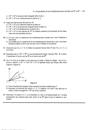 4.3 Propiedades de las transformaciones lineales de R" a Rm / 255 
c) TR2 + R2 es la proyección ortogonal sobre el eje x. 
d) 7'B2 + R2 es la contracción por un factor de . 
i9. Seguir las indicaciones del ejercicio 18. 
a) T:R3 + R3 es la reflexión respecto al plano yz. 
b) TR3+ R3 es la proyección ortogonal sobree l plano xz. 
c) TR3 + R3 es la dilatación por un factor de 2. 
d) TR3 + R3 es una rotación de 4.5' en sentido contrario al movimiento de las mane-cillas 
del reloj alrededor del eje z. 
20. a) ¿Es uno a uno la composición de transformaciones lineales uno a uno? Justificar la 
b) ¿Es posible que la composición de una transformación lineal uno a uno y una trans-conclusión. 
formación lineal no uno a uno sea uno a uno? Justificar la conclusión. 
21. Demostrar que T(x, y) = (O, O) define un operador lineal sobre R2 pero T(x, y) = (1, 1) 
no lo hace. 
22. Demostrar que si TRn + Rm es una transformación lineal, entonces To) = O; es decir, 
T transforma el vector cero de Rn en el vector cero de Rm. 
23. Sea 1 la recta en el plano xy que pasa por el origen y forma un ángulo con el eje .x 
positivo, donde O I 8 < Z. Sea TB2 + R2 el operador lineal que refleja cada vector 
respecto 1 (figura 8). 
Figura 8 
a) Usar el método del ejemplo 6 para encontrar la matriz estándar para T. 
b) Encontrar la reflexión del vector x = (1, 5) respecto a la recta 1 que pasa por el 
origen y forma un ángulo 8 = 30' con el eje x positivo. 
24. Demostrar: Un matriz A n X n es invertible si y sólo si el sistema lineal Ax = w tiene 
exactamente una solución para todo vector w en Rn para el que el sistema es con-sistente. 
 