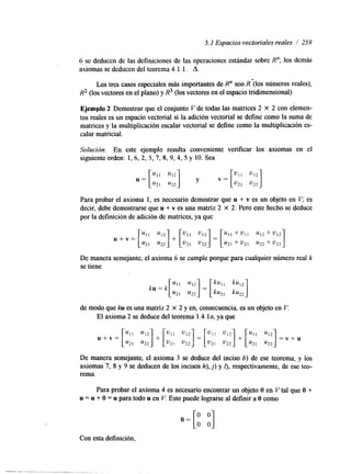 5.1 Espacios vectoriales reales / 259 
6 se deducen de las definiciones de las operaciones estándar sobre R"; .los demás 
axiomas se deducen del teorema 4.1.1. A 
Los tres casos especiales más importantes de R" son R (los números reales), 
R2 (los vectores en el plano) y R3 (los vectores en el espacio tridimensional). 
Ejemplo 2 Demostrar que el conjunto V de todas las matrices 2 x 2 con elemen-tos 
reales es un espacio vectorial si la ahción vectorial se define como la suma de 
matrices y la multiplicación escalar vectorial se define como la multiplicación es-calar 
matricial. 
Solución. En este ejemplo resulta conveniente verificar los axiomas en el 
siguiente orden: 1, 6, 2, 3,7, 8, 9, 4, 5 y 10. Sea 
Para probar el axioma 1, es necesario demostrar que u + v es un objeto en V; es 
decir, debe demostrarse que u + v es una matriz 2 X 2. Pero este hecho se deduce 
por la definición de ahción de matrices, ya que 
De manera semejante, el axioma 6 se cumple porque para cualquier número real k 
se tiene 
de modo que ku es una matriz 2 x 2 y en, consecuencia, es un objeto en V. 
El axioma 2 se deduce del teorema 1.4. ylaa ,q ue 
De manera semejante, el axioma 3 se deduce del inciso b) de ese teorema; y los 
axiomas 7, 8 y 9 se deducen de los incisos h), j ) y f), respectivamente, de ese teo-rema. 
Para probar el axioma 4 es necesario encontrar un objeto O en V tal que O + 
u = u + O = u para todo u en V. Esto puede lograrse al definir a O como 
Con esta definición, 
 