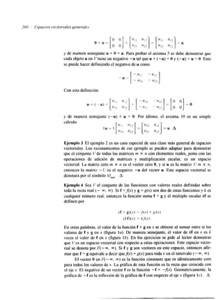 y de manera semejante u + O = u. Para probar el axioma 5 se debe demostrar que 
cada objeto u en V tiene un negativo "u tal que u + (-u) = O y (-u) + u = O. Esto 
se puede hacer definiendo el negativo de u como 
Con esta definición 
y de manera semejante (-u) + u = O. Por último, el axioma 10 es un simple 
cálculo: 
Ejemplo 3 El ejemplo 2 es un caso especial de una clase más general de espacios 
vectoriales. Los razonamientos de ese ejemplo se pueden adaptar para demostrar 
que el conjunto Y de todas las matrices m X n con elementos reales, junto con las 
operaciones de adición de matrices y multiplicación escalar, es un espacio 
vectorial. La matriz cero m X n es el vector cero O, y si u es la matriz U m X n, 
entonces la matriz -U es el negativo -u del vector u. Este espacio vectorial se 
denotará por el símbolo M*,,. A 
Ejemplo 4 Sea V el conjunto de las funciones con valores reales definidas sobre 
toda la recta real (- m, m). Si f =Ax) y g = g(x) son dos de estas funciones y k es 
cualquier número real, entonces la función suma f + g y el múltiplo escalar kf se 
definen por 
(f + g)(s) = J'(.Y) + g(x) 
(kf)(x) = kj'(.x) 
En otras palabras, el valor de la función f + g en x se obtiene al sumar entre sí los 
valores de f y g en x (figura la). De manera semejante, el valor de kf en x es k 
veces el valor de f en x (figura lb). En los ejercicios se pide al lector demostrar 
que Y es un espacio vectorial con respecto a estas operaciones. Este espacio vecto-rial 
se denota por F(- M, m). Si f y g son vectores en este espacio, entonces afk-mar 
que f = g equivale a decir queAx) = g(x) para toda x en el intervalo (- m, m). 
El vector O en F( - m, M) es la función constante que es idénticamente cero 
para todos los valores de x. La gráfka de esta función es la recta que coincide con 
el eje x. El negativo de un vector f es la función -f = -Ax). Geométricamente, la 
gráfka de -f es la reflexión de la gráfka de f con respecto al eje x (figura IC). A 
 