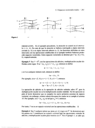 5.1 Espacios vectoriales reales 1 261 
Figura 1 al hi C l 
OBSERVACI~N. En el ejemplo precedente, la atención se centró en el interva-lo 
(-m, m). En caso de que la atención se hubiera restringido a algún intervalo 
cerrado [a, b] o en algún intervalo abierto (a, b), las funciones definidas en estos 
intervalos con las operaciones establecidas en el ejemplo también hubieran produ-cido 
espacios vectoriales. Estos espacios vectoriales se denotan por F [a, b] y F(a, 
b), respectivamente. 
Ejemplo 5 Sea V = R2, con las operaciones de adición y multiplicación escalar de-finidas 
como sigue: Si u = (u1, u2) y v = (vl, v2), entonces se define 
u + v = ( u , + u , , u , + u , ) 
y si k es cualquier número real, entonces se define 
ku = ( k u , , O) 
Por ejemplo, si u = (2, 4) y v = ( - 3 , 5), y k = 7, entonces 
u + v = ( 2 + ( - 3 ) , 4 + 5 ) = ( - 1 , 9 ) 
ku = 7u = (7.2, O) = (14, O) 
La operación de adición es la operación de adición estándar sobre R2, pero la 
multiplicación escalar no es la multiplicación escalar estándar. En los ejercicios se 
pide al lector demostrar que se cumplen los nueve primeros axiomas de espacio 
vectorial; sin embargo, existen valores de u para los cuales no se cumple el axioma 
10. Por ejemplo, si u = (u,, u2) es tal que u2 # O, entonces 
lu = l(u,, u2) = (1 . u , , O) = (u,, O) # u 
Por tanto, V no es un espacio vectorial con las operaciones establecidas. A 
Ejemplo 6 Sea Vcualquier plano qui: pasa por el ongen en R'. Se demostrara que 
los puntos en V constituyen un espacio kectorial bajo las Operaciones estandar de 
adxión y multiplicación escalar para veclores en I?'P.o r el ejemplo I, se sabe que 
 