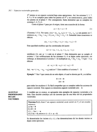262 / Espacios vectoriales genevales 
t 
R3 mismo es un espacio vectorial bajo estas operaciones. Así, los axiomas 2, 3, 7, 
8, 9 y 10 se cumplen para todos los puntos en R3 y en consecuencia, para todos 
los puntos en el plano V. Por consiguiente, basta demostrar que se cumplen los 
axiomas 1,4, 5 y 6. 
Como el plano Vpasa por el origen, tiene una ecuación de la forma 
ax + by + cz = O (1) 
(Teorema 3.5.1). Por tanto, si u = (ul, u2, u3) y v = (vl, v2, v3s)o n puntos en V, 
entonces aul + bu2 + cu3 = O y a v l + bv2 + cv3 = O. Sumando estas ecuaciones se 
obtiene 
a(u* + U]) + b(u, + u2) + c(u3 + u3) = o 
Esta igualdad establece que las coordenadas del punto 
u + v = (U] + u1, u2 + u2, u3 + u3) 
satisfacen (1); así, u + v está en el plano V. Esto demuestra que se cumple el 
axioma 1. Las verificaciones de los axiomas 4 y 6 se dejan como ejercicios; sin 
embargo, se demostrará el axioma 5. AI multiplicar aul + bu2 + cu3 = O por - 1 se 
obtiene 
Así, "u = ( -ul, -u2, -u3) está en I.'. Esto establece el axioma 5. A 
Ejemplo 7 Sea V que consta de un solo objeto, el cual se denota por O, y se define 
o + o = o 
kO = O 
para todos los escalares k. Es fácil comprobar que se cumplen todos los axiomas de 
espacio vectorial. Este espacio se denomina espacio vectorial cero. A 
ALGUNAS A medida que se avance, se agregarán más ejemplos de espacios vectoriales a la 
PROPIEDADES lista. Esta sección concluye con un teorema que da una lista útil de propiedades 
DE LOS vectoriales. 
VECTORES 
Teorema 5.1.1. Sean V un espacio vectorial, u un vector en V y k un escalar; 
entonces: 
a) Ou = O 
b) kO = O 
c) (-I)u= If "u 
d) ku = O, entonces k = O o u = O. 
Se demostrarán los incisos a) y c), y las demostraciones de los demás incisos se 
dejan como ejercicios. - 
 