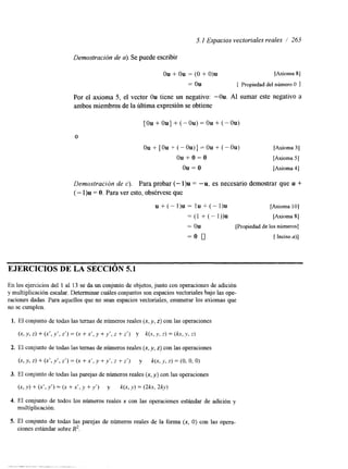 5. I Espacios vectoriales reales / 263 
Demostración de a). Se puede escribir 
ou + ou = (O + O)u [Axioma 81 
= ou [ Propiedad del número O 1 
Por el axioma 5, el vector Ou tiene un negativo: -0u. Al sumar este negativo a 
ambos miembros de la última e>rpresión se obtiene 
O 
ou + [Ou -t (-Ou)] = ou + (-OU) [Axioma 31 
o u + o = o [Axloma 51 
ou = o [Axloma 41 
Demostración de c). Para probar (- 1)u = “u, es necesario demostrar que u + 
(- I)u = O. Para ver esto, obsérvese que 
u + ( - l ) u = l u + ( - l ) u [Axloma 101 
= (1 + (- 1))u [Axloma 81 
= Ou (Propiedad de los números] 
= o 0 [ Inciso u)] 
EJERCICIOS DE LA SECCIóN 5.1 
En los ejercicios del 1 al 13 se da un conjunto de objetos, junto con operaciones de adición 
y multiplicación escalar. Determinar cuáles conjuntos son espacios vectoriales bajo las ope-raciones 
dadas. Para aquellos que no sean espacios vectoriales, enumerar los axiomas que 
no se cumplen. 
1. El conjunto de todas las temas de números reales (x, y, z) con las operaciones 
(x, y, z) + (x’, y’, z’) = (x + x’, y + y’, i + 2’) y k(x, y, 2) = (kx, ,Y, z) 
2. El conjunto de todas las temas de números reales (x, y, z) con las operaciones 
(x, y, z) + (x‘, y‘, z‘) = (x + x’, y +y‘, 2 + z‘) y k(x, >, z) = (O, o, O) 
3. El conjunto de todas las parejas de números reales (x, y) con las operaciones 
(x, Y ) f (x’, Y’) = (x + x‘, y +u‘) y k(x, y) = W x , 2ky) 
4. El conjunto de todos los números reales x con las operaciones estándar de adición y 
multiplicación. 
5. El conjunto de todas las parejas de números reales de la forma (x, O) con las opera-ciones 
estándar sobre R2. 
 