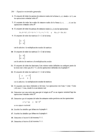 261 / Espacios vectoriales generales 
I. 
7. 
8. 
9. 
1 o. 
11. 
12. 
13. 
14. 
15. 
16. 
17. 
IS. 
19. 
El conjunto de todas las parejas de números reales de ia forma (x, y), donde x 2 O, con 
las operaciones estándar sobre R2. 
El conjunto de todas las n-adas de números reales de la forma ( x , x , . . . , x) con las 
operaciones estándar sobre R". 
El conjunto de todas las parejas den úmeros reales (x, y ) c on las operaciones 
(x, y ) + (xf, y ' ) = (x + x' + 1, y f y' + 1) y k(x, y) = (kx, ky) 
El conjunto de todas las matrices 2 X 2 de la forma 
[: :I 
con la adición y la multiplicación escalar de matrices 
El conjunto de todas lasm atrices 2 X 2 de la forma 
con la adici6n de matrices y la multiplicación escalar. 
El conjunto de todas las ticionesycon valores reales definidas en cualquier punto de 
la recta real y tales quefil) = O, con las operaciones definidas en el ejemplo 4. 
El conjunto de todas las matnces2 X 2 de la forma 
con la adicinn y la multiplicación escalar de matrices 
El conjunto cuyo Único elemento es la Luna. Las operaciones son Luna + Luna = Luna 
y k(Luna) = Luna, donde k es un número real. 
Demostrar que una recta que pasa por el origen en R3 es un espacio vectorial bajo las 
operaciones estándar sobre R". 
Demostrar que el conjunto de todos los números reales positivos con l a s operaciones 
x + y = x y y h=xk 
es un espacio vectorial. 
Escribir los detalles que faltan en el ejemplo 4 
Escribir los detalles que faltan en el ejemplo 6 
Demostrar el inciso b) del teorema 5.1. l. 
Demostrar el inciso 6) del teorema 5.1.1 
 