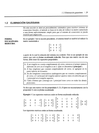 1.2 Eliminación gaussiana / 29 
1.2 ELIMINACIÓN GAUSSIANA 
En esta sección se dará un procedimiento sistemútico para resolver sistemas de 
ecuaciones lineales; el método se basa en la idea de reducir la matriz aumentada 
a una forma sujicientemente simple para que el sistema de ecuaciones se pueda 
resolver por inspección. 
FORMA En el ejemplo 3 de la sección precedente, el sistema lineal se resolvió al reducir la 
ESCALONADA matriz aumentada a 
REDUCIDA 
a partir de lo cual la solución del sistema era evidente. Este es un ejemplo de una 
matriz que está en forma escalonada reducida. Para que una matriz sea de esta 
forma. debe tener las siguientes propiedades. 
1. Si un renglón no consta completamente de ceros, entonces el primer número 
diferente de cero en el renglón es un 1. (Que se denomina 1 principal.) 
2. Si hay renglones que constan completamente de ceros, se agrupan en la 
parte inferior de la matriz. 
3. En dos renglones consecutivos cualesquiera que no consten completamente 
de ceros, el I principal del renglón inferior aparece más a la derecha que el 
1 principal en el renglón superior. 
4. Cada columna que contenga un I principal tiene ceros en todas las demás 
posiciones. 
Se dice que una matriz con las propiedades 1, 2 y 3 (pero no necesariamente con la 
propiedad 4) está en forma escalonada. 
Ejemplo 1 Las siguientes matrices están en forma escalonada reducida. 
[I O O 41 [I O O] [: A -: y I] 
o 1 o 7 , 0 1 0 , 
o o 1 - 1 
0 0 0 0 0 ’ [: :] O o l o o o o o 
Las siguientes matrices están en forma escalonada 
 