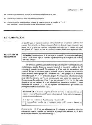 Subespacios /’ 265 
20. Demostrar que un espacio vectorial no puede tener más de un vector cero 
21. Demostrar que un vector tiene exactamente un negativo. 
22. Demostrar que los nueve primeros axiomas de espacio vectorial se cumplen si V = X’ 
tiene la adición y la multiplicación escalar definidas en el ejemplo 5. 
5.2 SUBESPACIOS 
Es posible que un espacio vectorial esté contenido en un espacio vectorial más 
grande. Por ejemplo, en la sección precedente se demostró que los plcnos que 
pasan por el origen son espacios vectoriales contenidos en el espacio vectorial 
más grande R3. En esta sección se estudiará con más detalle esta importante idea. 
DE 
Definici6n.Un subconjunto W de un espacio vectorial V se denomina subespa-definidas 
SUBESPACIO cio de V si W es un espacio vectorial bajo la adición y la multiplicación escalar 
sobre V. 
En términos generales, para demostrar que un conjunto W con la adición y la 
multiplicación escalar forma un espacio vectorial es necesario verificar los 10 
axiomas de espacio vectorial. Sin embargo, si W es parte de un conjunto más 
grande V del que se sabe es un espacio vectorial, entonces no es necesario verificar 
ciertos axiomas para W porque son “heredadosll de V. Por ejemplo, no es necesario 
comprobar que u + v = v + u (axioma 2) para W, porque esta relación se cumple 
para todos los vectores en C’ y, en consecuencia, para todos los vectores en W. 
Otros axiomas heredados por W de V son los axiomas 3, 7, 8, 9 y 10. Así, para 
demostrar que un conjunto W es un subespacio de un espacio vectorial V, basta 
comprobar los axiomas 1, 4, 5 y 6. El siguiente teorema muestra que inclusive se 
puede prescindir de los axiomas 4 y 5. 
Teorema 5.2.1. Si W es un conjunto formado por uno o mús vectores de un 
espacio vectorial V, entonces W es un subespacio de V si y sólo si se cumplen 
las siguientes condiciones. 
a) Si u y v son vectores en W, entonces u + v está en W. 
h) Si k es cualquier escalar y u es cualquier vector en W, entonces ku está en 
W. 
Demostración. Si W es un subespacio de V, entonces se cumplen todos los 
axiomas de espacio vectorial; en particular, se cumplen los axiomas 1 y 6. Peto 
éstas son precisamente las condiciones a) y 6). 
 