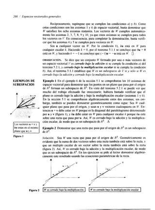 266 / Espacios vectoriales generales 
EJEMPLOS DE 
SUBESPACIOS 
A 
Recíprocamente, supóngase que se cumplen las condciones a) y b). Como 
estas conlciones son los axiomas 1 y 6 de espacio vectorial, basta demostrar que 
W satisface los ocho axiomas restantes. Los vectores de W cumplen automática-mente 
los axiomas 2, 3, 7, S, 9 y 10, ya que estos axiomas se cumplen para todos 
los vectores en V. En consecuencia, para completar la demostración, basta verifi-car 
que los axiomas 4 y 5 se cumplen para vectores en W. 
Sea u cualquier vector en W. Por la condición b), ku está en W para 
cualquier escalar k. Haciendo k = O, por el teorema 5.1.1 se concluye que Ou = O 
está en W, y haciendo k = - 1 se concluye que (- l)u = --.u está en W. 0 
OBSERVACI~N. Se dice que un conjunto W formado por uno o más vectores de 
un espacio vectorial Ves cerrado bajo La adición si se cumple la condición a) del 
teorema 5.2.1, y cerrado bajo la multiplicación escalar si se cumple la condición 
b). Así, el teorema 5.1.1 establece que W es un subespacio de V si y sólo si W es 
cerrado bajo la adicióny cerrado bajo la multiplicación escalar. 
Ejemplo 1 En el ejemplo 6 de la sección 5.1 se comprobaron los 10 axiomas de 
espacio vectorial para demostrar que los puntos en un plao que pasa por el origen 
de R3 forman un subespacio de R3. En vista del teorema 5.2.1 se puede ver que 
mucho del trabajo efectuado fue innecesario; hubiera bastado verificar que el 
plano es cerrado bajo la adción y bajo la multiplicación escalar (axiomas 1 y 6). 
En la sección 5.1 se comprobaron algebraicamente estos dos axiomas; sin em-bargo, 
también se pueden demostrar geométricamente como sigue: Sea W cual-quier 
plano que pasa por el origen, y sean u y v vectores cualesquiera en W. En-tonces 
u + v debe estar en W porque es la diagonal del paralelogramo determinado 
por u y v (figura l), y ku debe estar en W para cualquier escalar k porque ku est5 
sobre una recta que pasa porw Así, W es cerrado bajo la adición y la multiplica-ción 
escalar, de modo que es un subespacio de R3. A 
Ejemplo 2 Demostrar que una recta que pasa por el origen de R3 es un subespacio 
de R3. 
Solución. Sea W una recta que pasa por el origen de R3. Geométricamente es 
evidente que la suma de dos vectores sobre esta recta también está sobre la recta, y 
que un múltiplo escalar de un vector sobre la recta también está sobre la recta 
(figura 2). Así, W es cerrado bajo la adición y la multiplicación escalar, de modo 
que es un subespacio de R3. En los ejercicios se pide al lector demostrar algebrai-camente 
este resultado usando las ecuaciones paramétricas de la recta. 
Figura 2 W es cerrado bajo la multiplicación. I I W es cerrado bajo la multiplicación escalar. 
 