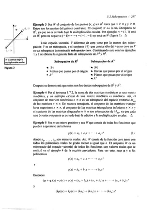 5.2 Subespacios / 267 
Ejemplo 3 Sea W el conjunto de los puntos (x, y) en R2 tales que x 2 0 Y Y 2 o. 
Estos son los puntos del primer cuadrante. El conjunto W no es un subespacio de 
R2, ya que no es cerrado bajo la multiplicación escalar. Por ejemplo, v = (1, 1) está 
enW,perosunegativo(-l)v=-v=(-l,-l)noestáenW(figura3). A 
Todo espacio vectorial V diferente de cero tiene por lo menos dos subes-pacios: 
Ves un subespacio, y el conjunto {O} que consta sólo del vector cero en V 
es uil subespacio denominado subespacio cero. Combinando esto con los ejemplos 
1 y 2 se obtiene la siguiente lista de subespacios de R2 y R3. 
Subespacios de R2 Subespacios de & 
{O} (0) 
0 Rectas que pasan por el origen Rectas que pasan por el origen 
0 R2 Planos que pasan por el origen 
R3 
Después se demostrará que estos son los únicos subespacios de R2 y R3. 
Ejemplo 4 Por el teorema 1.7.2, la suma de dos matrices simétricas es una matriz 
simétrica, y un múltiplo escalar de una matriz simétrica es simétrico. Así, el 
conjunto de matrices simétricas n x n es un subespacio del espacio vectorial M,, 
de las matrices n X n. De manera semejante, el conjunto de las matrices triangu-lares 
superiores n X n, el conjunto de las matrices triangulares inferiores n x n y 
el conjunto de las matrices diagonales n X n son subespacios de M,,, ya que cada 
uno de estos conjuntos es cerrado bajo la adición y la multiplicación escalar. A 
Ejemplo 5 Sea n un entero positivo y sea W que consta de todas las funciones que 
pueden expresarse en la forma 
p(x) = a0 + a,x + . . ' + a,x" (1) 
donde ao, . . . , a, son números reales. Así, W consta de la función cero junto con 
todos los polinomios reales de grado menor o igual que n. El conjunto W es un 
subespacio del espacio vectorial de todas las funciones con valores reales que se 
analizó en el ejemplo 4 de la sección precedente. Para ver esto, sean p y q los 
polinomios 
p(x) =a, + a,x + . . . + a,x" 
Y 
q(x) =bo + b,x +. . . + b,x" 
Entonces 
(p + q)(x) =p(x) + q(x) = (ao + bo) + (al + b,)x + . . . + (a, + b,)x" 
Y 
(kp)(x) = kp(x) = (ka,) + (ka,)x + . . ' + (ka,)x" 
 