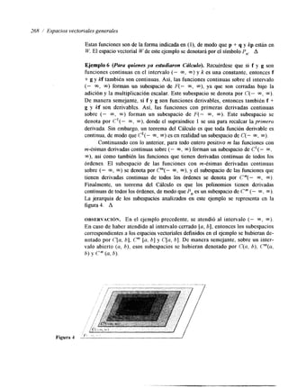 268 / Espacios vectoriales generales 
Estas funciones son de la forma indcada en (l), de modo que p + q y kp están en 
W. El espacio vectorial W de este ejemplo se denotará por el símbolo P,. A 
Ejemplo 6 (Para quienes ya estudiaron Cálculo). Recuérdese que si f y g son 
funciones continuas en el intervalo (- m, m) y k es una constante, entonces f 
+ g y kf también son continuas. Así, ías funciones continuas sobre el intervalo 
(- m, m) forman un subespacio de F(- m, m), ya que son cerradas bajo la 
adición y la multiplicación escalar. Este subespacio se denota por C(- 03, m). 
De manera semejante, si f y g son funciones derivables, entonces también f + 
g y hf son derivables. Así, las funciones con primeras derivadas continuas 
sobre (- m , m ) forman un subespacio de F(- m, m). Este subespacio se 
denota por C1(- m, m), donde el supraíndce 1 se usa para recalcar la primera 
derivada. Sin embargo, un teorema del Cálculo es que toda función derivable es 
continua, de modo que C'( - 03, m) es en realidad un subespacio de C(- m, m). 
Continuando con lo anterior, para todo entero positivo m las funciones con 
m-ésimas derivadas continuas sobre (- m, m) forman un subespacio de C'( - CQ, 
m), así como también las fúnciones que tienen derivadas continuas de todos los 
órdenes. El subespacio de las funciones con m-ésimas derivadas continuas 
sobre (- m, m) se denota por P(-m , m), y el subespacio de las funciones que 
tienen derivadas continuas de todos los órdenes se denota por Cm(- m, m>. 
Finalmente, un teorema del Cálculo es que los polinomios tienen derivadas 
continuas de todos los órdenes, de modo que P, es un subespacio de Cm (- m. m). 
La jerarquía de los subespacios analizados en este ejemplo se representa en la 
figura4. A 
OBSERVACI~N. En el ejemplo precedente, se atendió al intervalo (- m, m). 
En caso de haber atendido al intervalo cerrado [a, 61, entonces los subespacios 
correspondientes a los espacios vectoriales definidos en el ejemplo se hubieran de-notado 
por C[a, b], Cm [a, b] y C[a, b ] . De manera semejante, sobre un inter-valo 
abierto (a, b), esos subespacios se hubieran denotado por C(a, b), ?(u, 
b) Y cm(a ,b ). 
 