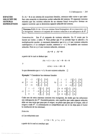 5.2 Subespacios / 269 
ESPACIOS Si Ax = b es un sistema de ecuaciones lineales, entonces todo vector x que satis- 
SOLUCIóN DE face esta ecuación se denomina vector solucidn del sistema. El siguente teorema 
SISTEMAS muestra que los vectores solución de un sistema lineal homogéneo forman un 
HOMOGÉNEOS espacio vectorial. que se denomina espacio solución del sistema. 
es un sistema lineal homogéneo de m ecuaciones con 
n incógnitas, entonces el conjunto de vectores solución es un subespacio de R". 
I I 
Demostración. Sea W el conjunto de vectores solución. En W existe por 10 
menos un vector, a saber, O. Para probar que W es cerrado bajo la adición y la 
multiplicación escalar, es necesario demostrar que si x y x' son vectores solución 
cualesquiera y k es cualquier escalar, entonces x + x' y b también son vectores 
solución. Pero si x y x' son vectores solución, entonces 
Ax=O y Ax'=O 
a partir de lo cual se deduce que 
A(x+x')=Ax+Ax'=O+O=O 
Y 
A(kx) = kAx = kO = O 
lo que demuestra que x + x' y kg son vectores solución. 0 
Ejemplo 7 Considerar los sistemas lineales 
a) [i -% j[:l-[B1 b) [ -3 1 -2 7 
c) [-i -: -:][!]=[d): ][O0 O0 O0] 
-2 4 
0 0 0 
Cada uno de estos sistemas contiene tres incógnitas, de modo que las soluciones 
son subespacios de R3. Geométricamente, esto sigmfka que cada espacio solución 
debe ser UM recta que pasa por el origen, un plano que pasa por el origen, sólo el 
origen o todo R3. A continuación se comprobará que así es (se deja para el lector 
la resolución de los sistemas). 
Solución. 
a) Las soluciones son 
x=2s- 34 y=s, z = t 
a partir de lo cual se concluye que 
 