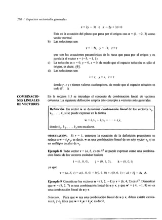 270 / Espacios vectoriales generales 
x = ~ Y - ~ Oz ~ - 2 y + 3 ~ 0 
Esta es la ecuación del plano que pasa por el origen con n = (1, -2, 3) como 
vector normal. 
b) Las soluciones son 
x= -5t, y= -t, z = t 
que son las ecuaciones paramétricas de la recta que pasa por el origen y es 
paralela al vector v = (-5, - 1, 1). 
c) La solución es x = O, y = O, z = O, de modo que el espacio solución es sólo el 
origen, es decir, { O ) . 
d) Las soluciones son 
x = r , y = s , z = t 
donde r, S y t tienen valores cualesquiera, de modo que el espacio solución es 
todo R3. A 
COMBINACIO- En la sección 1.3 se introdujo el concepto de combinación lineal de vectores 
NES LINEALES columna. La siguiente definición amplía este concepto a vectores más generales. 
DE VECTORES 
Definición. Un vector w se denomina combinacibn lineal de los vectores vl, 
v2, . . . , v, si se puede expresar en la forma 
w = k , ~+, k zvr + . ' + k,.v, 
donde k,, k,, . . . , k,son escalares. 
OBSERVACI~N. Si r = 1, entonces la ecuación de la definición precedente se 
reduce a w = klvl; es decir, w es una combinación lineal de un solo vector v, si es 
un múltiplo escalar de v,. 
Ejemplo 8 Todo vector v = (a, 6, c) en R3 se puede expresar como una combina-ción 
lineal de los vectores estándar básicos 
i = ( l , O , O ) , j = ( O , 1,0), k=(O.O,l) 
Ya que 
v = (U, h, c ) = ~ ( l O, , O ) + h(0, 1, O) + c(0, O, 1) = ai + bj + ck A 
Ejemplo 9 Considerar los vectores u = (1, 2, - 1) y v = (6, 4, 2) en R3. Demostrar 
que w = (9, 2, 7) es una combinación lineal de u y v, y que w' = ( 4, -1, 8) no es 
una combinación lineal de u y v. 
Solución. Para que w sea una combinación lineal de u y v, deben existir escala-res 
k, y k2 tales que w = k,u + k2v; es decir, 
 