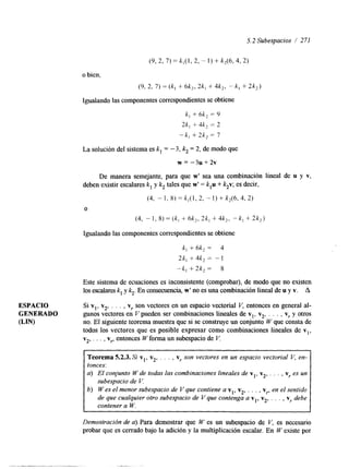 5.2 Subespacios / 271 
(9, 2, 7 ) = kI(1, 2, - 1) + k2(6, 4, 2) 
o bien, 
(9, 2, 7) = (k, + 6k2, 2k1 4 4k,, - k , + 2k2) 
Igualando las componentes correspondientes se obtiene 
k, + 6k2 = 9 
2k, + 4k, = 2 
- k , + 2k, = 7 
La solución del sistema es k, = -3, k, = 2, de modo que 
w = - ~ u + ~ v 
De manera semejante, para que w' sea una combinación lineal de u y v, 
deben existir escalares k, y k, tales que w' = klu + k,v; es decir, 
(4, - 1 , 8 ) = k , ( I , 2 , - l ) + k 2 ( 6 , 4 , 2 ) 
O 
(4, - 1, 8) = ( k , + 6 k 2 , 2 k ,+ 4k2, - k , + 2 k 2 ) 
Igualando las componentes correspondientes se obtiene 
k, + 6k2 = 4 
2k, + 4k2 = - 1 
- k t + 2 k , = 8 
Este sistema de ecuaciones es inconsistente (comprobar), de modo que no existen 
los escalares k, y k,. En consecuencia, w' no es una combinación lineal de u y v. A 
ESPACIO Si vl, v,, . . . , v, son vectores en un espacio vectorial V, entonces en general al- 
GENERADO gunos vectores en V pueden ser combinaciones lineales de vl, v,, . . . , v, y otros 
(Lw no. El siguiente teorema muestra que si se construye un conjunto W que consta de 
todos los vectores que es posible expresar como combinaciones lineales de vl, 
Y,, . . . , v,, entonces W forma un subespacio de V. 
Teorema 5.2.3. Si vl, v,, . . . , v, son vectores en un espacio vectorial V, en-tonces: 
a) El conjunto W de todas las combinaciones lineales de vl, v,, . . . , v, es un 
subespacio de V. 
6) W es el menor subespacio de Y que contiene a v,, v,, . . . , vr, en el sentido 
de que cualquier otro subespacio de V que contenga a v,, v,, . . . , v, debe 
contener a W. 
Demostración de a). Para demostrar que W es un subespacio de V, es necesario 
probar que es cerrado bajo la adición y la multiplicación escalar. En W existe por 
 
