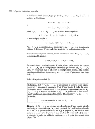 2 72 Espacios vecforiales generales 
lo menos un vector, a saber, O, ya que O = Ovl + Ov2 + . . . , + Ov,. Si u y v son 
vectores en W, entonces 
Y 
donde el. c2, . . . , c, k,, k2, . . . , k, son escalares. Por consiguiente. 
u + v = ( c , + k, ) v , + ( c 2 + k, )Ir2 + ' ' ' + (cr + kJv,. 
y, para cualquier escalar k. 
Así, u + v y ku son combinaciones lineales de vl, v2, . . . , v,, y, en consecuencia, 
están en W. Por tanto, W es cerrado bajo la adición y la multiplicación escalar. 
Demostración de b). Cada vector v, es una combinación lineal de v,, v2, . . . , v,, 
ya que es posible escribir 
v, = ov, + ov, f . . + Iv, + ' . ' + ov,. 
Por consiguiente, en el subespacio W están todos y cada uno de los vectores 
vl. v2, . . . , v,. Sea W cualquier otro subespacio que contiene a vl, v2, . . . , v,. 
COIIAOW ' es cerrado bajo la adición y la multiplicación escalar, debe contener 
todas las combinaciones lineales de vI, v2, , . . , v,. Así, u." contiene a cada vector 
de W. 0 
Se hace la siguiente definición. 
Definición. Si S = {vl, v2, . . . , vr} es un conjunto de vectores en un espacio 
vectorial Y, entonces el subespacio W de Y que consta de todas las com-binaciones 
lineales de los vectores en S se denomina espacio generado por vl, 
v2, . . . , v,, y se dice que los vectores vl, v2, . . . , v, generan a W. Para indicar 
que W es el espacio generado por los vectores del conjunto S = {vl, v2, . . . , v,} 
se escribe 
I W= lin (S) o bien, W= lin {vl,vz,. . . ,vr1 I 
Ejemplo 10 Si v1 y v2. son vectores no colineales en R3 con puntos iniciales 
kv, en el origen, kv,, entonces lln {v v2} , que consta de las combinaciones lineales + es el plano determmado 1 .' 
por v1 y v (figura 5a). De manera seme-jante, 
2 
si v es un vector diferente de cero en R o R3, entonces lin {v}, que es 
el conjunto de todos los múltiplos escalares k v , es la recta determinada por v 
(figura 56). A 
 