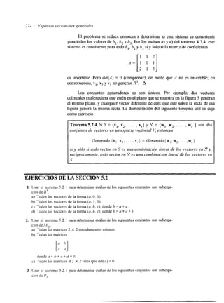 2 74 Espacios vectoriales generules 
El problema se reduce entonces a determinar si este sistema es consistente 
para todos los valores de b,, b, y b,. Por los incisos a) y e) del teorema 4.3.4, este 
sistema es consistente para todo b,, b, y 6, si y sólo si la matriz de coeficientes 
es invertible. Pero det(A) = O (comprobar), de modo que A no es invertible; en 
consecuencia, v,, v2 y v3 no generan R3. A 
Los conjuntos generadores no son únicos. Por ejemplo, dos vectores 
colineales cualesquiera que estén en el plano que se muestra en la figura 5 generan 
el mismo plano, y cualquier vector diferente de cerc que esté sobre la recta de esa 
figura genera la misma recta. La demostración del siguiente teorema útil se deja 
como ejercicio. 
Teorema 5.2.4.Si S = {vl, v2, . . . . v,.} y S = {wl, w2, . . . , w, } son dos 
conjuntos de vectores en un espacio vectorial V, entonces 
Generado {v, , Y*. . , . , v,} = Generado { w , , w2,. . . , wk} 
si y s61o si iodo vector en S es una combinación lineal de los vectores en S y , 
I veciprocamente, todo vector en S es una combinación lineal de los vectores en S. 
EJERCICIOS DE LA SECCIÓN 5.2 
1. Usar el teorema 5.2.1 para determinar cuales de los siguientes conjuntos son subespa-cios 
de R 3 . 
a) Todos los vectores de la forma (a, O, O). 
b) Todos los vectores de la forma (a, 1, 1). 
c) Todos los vectores de la fonna (a, b, c), donde b = a + c. 
d) Todos los vectorzs de la fonna (a, b, e), donde h = a + c + 1 
2. Usar el teorema 5.2.1 para determinar cuáles de los siguientes conjuntos son subespa-cios 
a) Todas las matrices 2 X 2 con elementos enteros. 
b) Todas las matrices 
dondea+b+c+d=O. 
c) Todas las matnces A 2 X 2 tales que det(il) = O 
3. Usar el teorema 5.2.1 para determinar cuáles de los siguientes conjuntos son subespa-cios 
de P,. 
 