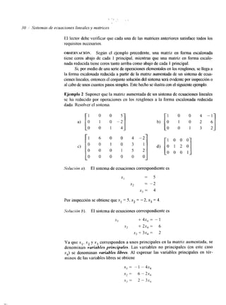 30 1 Sistemas de ecuaciones lineales y matrices 
El lector debe verificar que cada una de las matrices anteriores satisface todos los 
requisitos necesarios. 
ORSERVACI~N. Según el ejemplo precedente, una matriz en forma escalonada 
tiene ceros abajo de cada 1 principal, mientras que una matriz en forma escalo-nada 
reducida tiene ceros tanto arriba como abajo de cada 1 principal. 
Si, por m d o d e una serie de operaciones elementales elno s renglones, se llega a 
la forma escalonada reducida a partir de la matriz aumentada de un sistema de ecua-ciones 
lineales, entonces el conjunto solución del sistemseará evidente por inspección o 
al cabo de unos cuantos pasos simples. Eshtee cho se ilustra con el siguiente ejemplo. 
Ejemplo 2 Suponer que la matriz aumentada de un sistema de ecuaciones lineales 
se ha reducido por operaciones en los renglones a la forma escalonada reducida 
dada. Resolver el sistema. 
1 0 0 
b) [O 1 0 2 
O 0 1 3 2 
1 6 o o 4 - 2 
c) 
O 0 0 1 5 2 
o 0 0 0 0 0 
Solución a). El sistema de ecuaciones correspondiente es 
XI = 5 
x2 -- -2 
x3 = 4 
Por inspección se obtiene que x1 = 5, x2 = -2, x3 = 4 
So/ución 6). El sistema de ecuaciones correspondiente es 
XI + 4x, = - 1 
.x2 + 2x, = 6 
x3 + 3X, = 2 
Ya que xl, x2 y xj corresponden a unos principales en la matriz aumentada, se 
denominan variables principales. Las variables no principales (en este caso 
x4) se denominan variables libres. Al expresar las variables principales en tér-minos 
de las variables libres se obtiene 
XI = - 1 - 4x, 
x2 = 6 - 2 ~ , 
X) = 2 - 3s, 
 