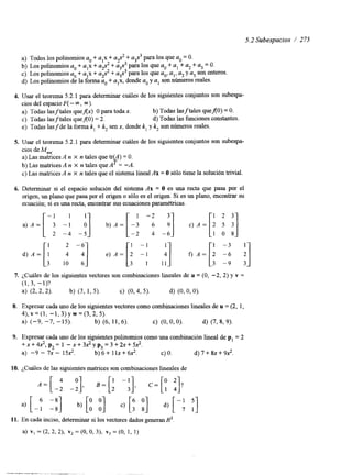 5.2 Subespacios / 275 
a) Todos los polinomios a. + alx + u$ + a+3 para los que a. = O. 
b) Los polinomios a0 + alx + a$ + a,$ para los que a. + al + a2 + a3 = o. 
c) LOS polinomios a. + alx + U.$ + a3x3 para los que ao, a,, a2 y a3 son enteros. 
d) Los polinomios de la forma a,, + a,x, donde a. y a, son números reales. 
4. Usar el teorema 5.2.1 para determinar cuáles de los siguientes conjuntos son subespa-cios 
del espacioF ( - 03, m). 
a) Todas lasftales queflx) O para toda x. b) Todas lasftales quefl0) = O. 
c) Todas lasftales quef(0) = 2. d) Todas las funciones constantes. 
e) Todas lasfde la forma k, + k, sen x, donde k, y k, son números reales. 
5. Usar el teorema 5.2.1 para determinar cuáles de los siguientes conjuntos son subespa-cios 
de M,,,,. 
k 
a) Las matrices A n X n tales que tr A) = O. 
b) Las matrices A n X n tales que A = -A. 
c) Las matricesA n X n tales que el sistema linealA x = O sólo tiene la solución tnvial. 
.)A=[-: -1 1 i] b)A=[-3 1 -2 "1 c ) ,4=[21 52 331 
6. Determinar si el espacio solución del sistema Ax = O es una recta que pasa por el 
origen, un plano que pasa por el origen o sólo es el origen. Si es un plano, encontrar su 
ecuación; si es una recta, encontrar sus ecuaciones paramétricas. 
-4 -5 :] -2 -6 1 0 18 8 
i] 
d)A=[! 2 -6 e ) A = [ i l!] f, A=[: - 3 7. ¿Cuáles de los siguientes vectores son combinaciones lineales de u = (O, -2, 2) y v = 
(1,3, -l)? 
a) (2,2,2). b) (3, 1,5). c) (O, 4, 5). d) (0, o, O). 
8. Expresar cada uno de los siguientes vectores como combinaciones lineales de u = (2, 1, 
4), v = (1, -1,3) y w = (3,2, 5). 
a) (-9, -7, -15). b) (6, 11,6). c) (0, o, O). d) (7,8, 9). 
9. Expresar cada uno de los siguientes polinomios como una combinación lineal de p, = 2 
+ x + 4 2 , p 2 = 1 - x + 3 2 y p 3 = 3 + 2 x + 5 2 . 
a) -9 - 7x - 152. b)6+11x+62. c) o. d) 7 + 8x+ 92. 
10. ¿Cuáles de las siguientes matrices son combinaciones lineales de 
11. En cada inciso, determinar si los vectores dados generan R3 
a) vl = (2, 2, 21, v2 = (O, O, 31, v3 = (O, 1, 1) 
 