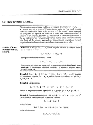 5.3 Independencia lineal / 277 
5.3 INDEPENDENCIA LINEAL 
En la secnbn precedente se aprendió que un conjunto de vectores S= { v ~v,2 , . . . , 
vr} genera un espacio vectorial I' dado si todo vector en V se puede expresar 
como una combinación lineal de los vectores en S. En general, puede haber más 
de una forma de expresar un vector en V conlo una combinación lineal de 
vectores en un conjunto generador. En esta sección se estudiarán condiciones en 
las que cada vector en V se puede expresar de manera única como una combina-ción 
lineal de los vectores generadores. Los conjuntos generadores con esta 
propiedad son fundamentales en el estudio de los espacios vectoriales. 
DEFINICI~N DE 
INDEPENDENCIA 
LINEAL 
Definición. Si S = {v v , vr> es un conjunto no vacío de vectores, enton-ces 
la ecuación vectond 1.' 2' ' ' ' 
k,v, + k2v2 + . . . + k,~, = O 
tiene por lo menos una solución, a saber, 
k:=O, k,=O, . . . , k,=O 
Si esta es la única solución, entonces S se denomina conjunto linealmente inde-pendiente. 
Si existen otras soluciones, entonces S se denomina conjunto lineal-mente 
dependiente. 
Ejemplo 1 Si v1 = (2, -1, O, 3), v2 = (1, 2, 5, - 1 ) y v3 = (7, - 1, 5, 8), entonces 
el conjunto de vectores S = v,, v2, v3 es linealmente dependiente, ya que 3vl + 
v2 - v3 = O. A 
Ejemplo 2 Los polinomios 
p, = 1 -x, p2 = 5 +- 3.x " 2 2 , y p3 = 1 + 3x - x2 
forman un conjunto linealmente dependienteen P2, ya que 3p, - pz + 2p, = O. A 
Ejemplo 3 Considerar los vectores i = (1, O, O), j = (O, 1, O) y k = (O, O, 1) en R3. 
En términos de las componentes, la ecuación vectorial 
k,i + k2j + k,k = O 
se convierte en 
k,( 1, o. O) + k,rO, l. O) -L- J"(0, o, 1) = (O, O, 0) 
o equivalentemente, 
(itl, IC,> P , ) ~= (0; o * 0 ) 
- . . .., . 
 