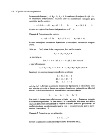 278 / Espacios vectoriales generales 
Lo anterior indica que k, = O, k2 = O y k3 = O, de modo que el conjunto S = {i, j, k} 
es linealmente independiente. Se puede usar un razonamiento semejante para 
demostrar que los vectores 
e , = ( 1 , 0 , 0 , . . . , O ) , e,=(O, 1,0, . . . , O), . . . , e,=(0,0,0,. . ,, 1) 
forman un conjunto linealmente independiente en R". A 
Ejemplo 4 Determinar si los vectores 
forman un conjunto linealmente dependiente o un conjunto linealmente indepen-diente. 
Solución. En términos de las componentes, la ecuación vectorial 
k , v , + k2v, + k3v, = O 
se convierte en 
kI(1, - 2, 3) + k2(5, 6, - 1 ) + k3(3, 2, 1) = (O, O, O) 
o equivalentemente, 
(k, + 5k, + 3k3, - 2k, + 6k, + 2k3, 3kl - k2 + k3) = (O, O, O) 
Igualando las componentes correspon&entes se obtiene 
k, + 5k, + 3k, = O 
-2k, + 6k2 + 2k3 = O 
3k, - k, + k3 = O 
Así, v,, v2 y v3 forman un conjunto linealmente dependiente si este sistema tiene 
una solución no trivial, o forman un conjunto linealmente independiente sólo si el 
sistema tiene la solución trivial. Resolviendo el sistema se obtiene 
k -- -1n t , k 2 - -z t', k ,=t 
Por tanto; el sistema tiene soluciones no triviales y vl, v2 y v3 forman un conjunto 
linealmente dependiente. De otra manera, la existencia de soluciones no triviales 
se podría demostrar sin necesidad de resolver el sistema probando que la matriz de 
coeficientes tiene un determinante igual a cero y, en consecuencia, que no es in-vertible 
(comprobar). A 
Ejemplo 5 Demostrar que los polinomios 
1 , x , x 2 , . . . ) x" 
forman un conjunto linealmente independlente de vectores en P,. 
 