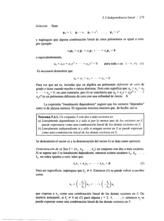 5.3 Independencia lineal / 279 
Solución. Sean 
po= I , p1 =x, p2=x2, . . . ) pn=xn 
y supóngase que alguna combinación lineal de estos polinomios es igual a cero, 
por ejemplo 
a,p, + alp, + a,p, + ' ' ' + anpn = 0 
o equivalentemente, 
ao+a,x+a,x2+...+a,,x"=0 paratodaxen (-x,") (1) 
Es necesario demostrar que 
a o = a , = a , = . . . = a, = o 
Para ver que así es, recordar que en álgebra un polinomio diferente de cero de 
grado n tiene cuando mucho n raíces distintas. Pero esto significa que a. = al = a2 
= . . . = a,, = O; en caso contrario, por (I) se concluiría que a. + a,x + a$ + I ' + 
a,$' es un polinomio diferente de cero con una infinidad de raíces. A 
La expresión "linealmente dependiente" sugiere que los vectores "dependen" 
entre sí de alguna manera. El siguiente teorema muestra que, de hecho, así es. 
Teorema 5.3.1. Un conjunto S con dos o más vectores es: 
a) Linealmente dependiente si y sólo si por lo menos uno de los vectores en S 
puede expresarse como una combinación lineal de los demás vectores en S. 
b) Linealmente independiente si y sólo si ningún vector en S se puede expresar 
como una combinación lineal de los demás vectores en S. 
Se demostrará el inciso a) y la demostración del inciso 6) se deja como ejercicio. 
Demostración de a). Sea S = {vl, v2, . . . , vr} un conjunto con dos o más vectores. 
Si se supone que S es linealmente dependiente, entonces existen escalareks , , k,, . . . , 
k,., no todos iguales a cero, tales que 
k , v l + k,v, + . . . + k , ~=, O (2) 
Para ser específícos, supóngase que k, f O. Entonces (1) se puede volver a escribir 
como 
VI = (-$ +. . . + (-$ 
que expresa a v1 como una combinación lineal de los demás vectores en S. De 
manera semejante, si kl # O en (2) para alguna j = 2, 3, . . . , r, entonces v se 
puede expresar como una combinación lineal de los demás vectores en S. J 
 